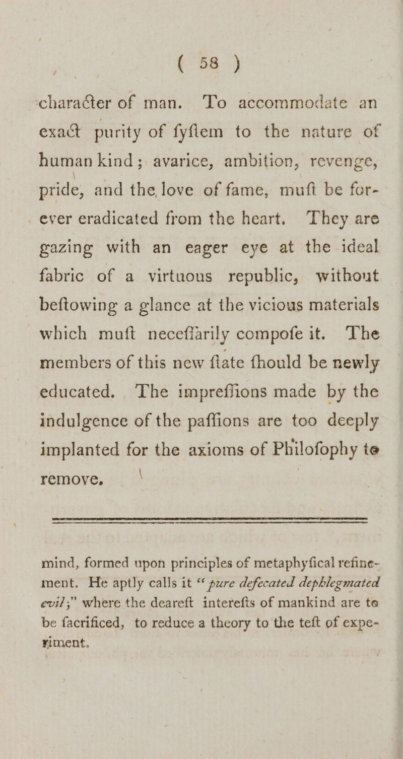 character of man. To accommodate an exact purity of fyfiem to the nature of human kind ; avarice, ambition, revenge, pride, and the love of fame, muft be for- ever eradicated from the heart. They are gazing with an eager eye at the ideal fabric of a virtuous republic, without beftowing a glance at the vicious materials which muft neceffarily compofe it. The members of this new flate fhould be newly educated, The impreffions made by the indulgence of the paffions are too deeply implanted for the axioms of Philofophy te remove, \ mind, formed upon principles of metaphyfical refine- ment. He aptly calls it “ pure defecated dephlegmated evi/;” where the deareft interefts of mankind are te be facrificed, to reduce a theory to the teft of expe- riment,