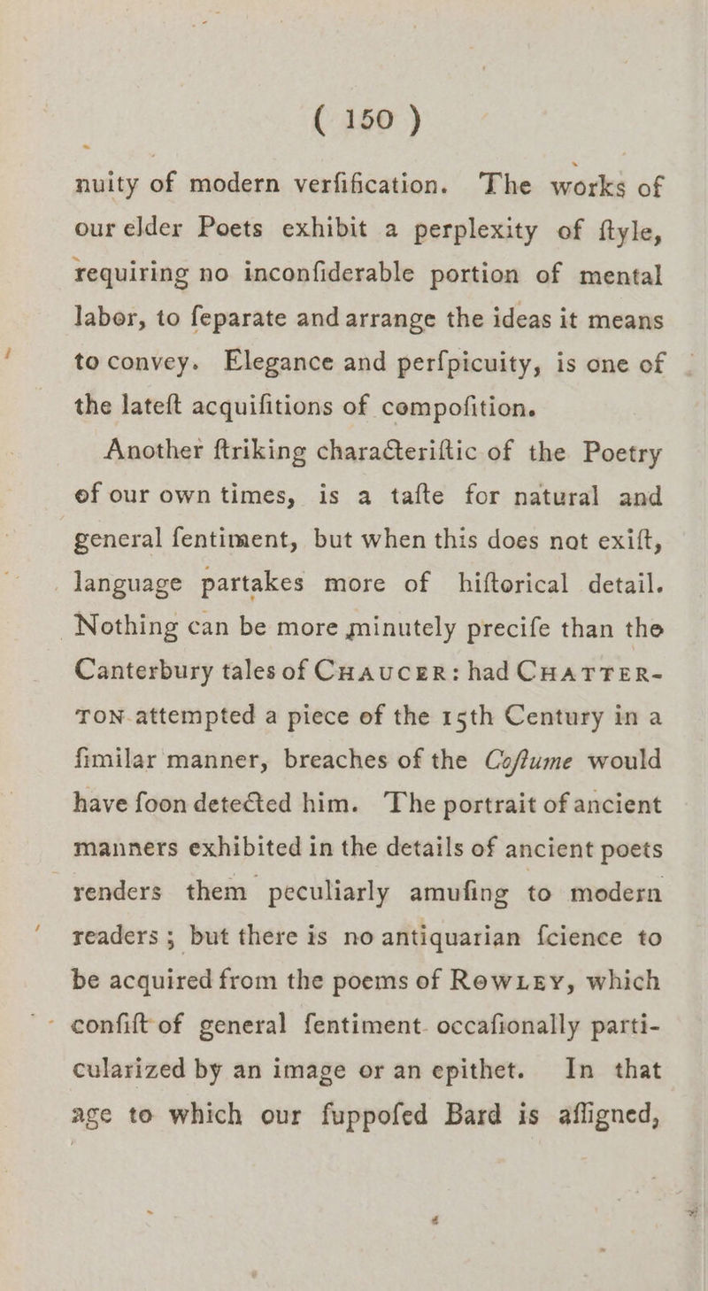 ~ nuity of modern verfification. The works of our elder Poets exhibit a perplexity of ftyle, requiring no inconfiderable portion of mental labor, to feparate and arrange the ideas it means to convey. Elegance and perfpicuity, is one of the lateft acquifitions of compofition. Another ftriking characteriftic of the Poetry of our own times, is a tafte for natural and general fentiment, but when this does nat exift, language partakes more of hiftorical detail. Nothing can be more minutely precife than the Canterbury tales of Coaucer: had CHATTER- TON-attempted a piece of the 15th Century in a fimilar manner, breaches of the Coffume would have foon detected him. The portrait of ancient manners exhibited in the details of ancient poets renders them peculiarly amufing to modern readers ; but there is no antiquarian fcience to be acquired from the poems of RewLey, which cularized by an image or an epithet. In that age to which our fuppofed Bard is afligned,