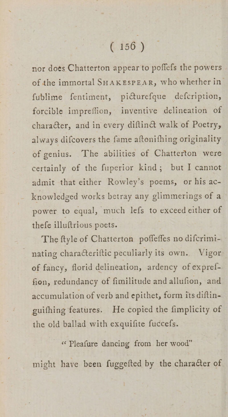 nor does Chatterton appear to poffefs the powers of the immortal SHAKESPEAR, who whether in fublime fentiment, piCturefque defcription, forcible impreffion, inventive delineation of chara€ter, and in every diftinct walk of Poetry, always difcovers the fame aftonifhing originality of genius. The abilities of Chatterton were certainly of the fuperior kind; but I cannot admit that either Rowley’s poems, or his ac- knowledged works betray any glimmerings of a power to equal, much lefs to exceed either of thefe illuftrious poets. The ftyle of Chatterton poffeffes no difcrimi- nating charaéteriftic peculiarly its own. Vigor of fancy, florid delineation, ardency of expref- fion, redundancy of fimilitude and allufion, and accumulation of verb and epithet, form its diftin- guifhing features. He copied the fimplicity of the old ballad with exquifite fuccefs. « Pleafure dancing from her wood” might have been fuggefted by the charaéter of