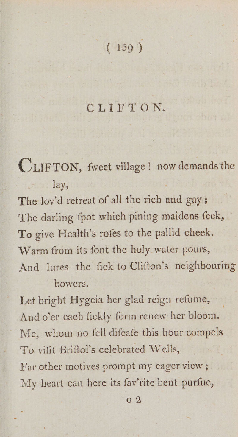 CLIFTON. CLIFTON, fweet village! now demands the lay, The lov’d retreat of all the rich and gay ; The darling fpot which pining maidens feck, To give Health’s rofes to the pallid cheek. - Warm from its font the holy water pours, And lures the fick to Clifton’s neighbouring bowers. Let bright Hygeia her glad reign refume, And o’er each fickly form renew her bloom. ~ Me, whom no fell difeafe this hour compels To vifit Briftol’s celebrated Wells, Far other motives prompt my eager view ; My heart can here its fav’rite bent purfue, 0 2