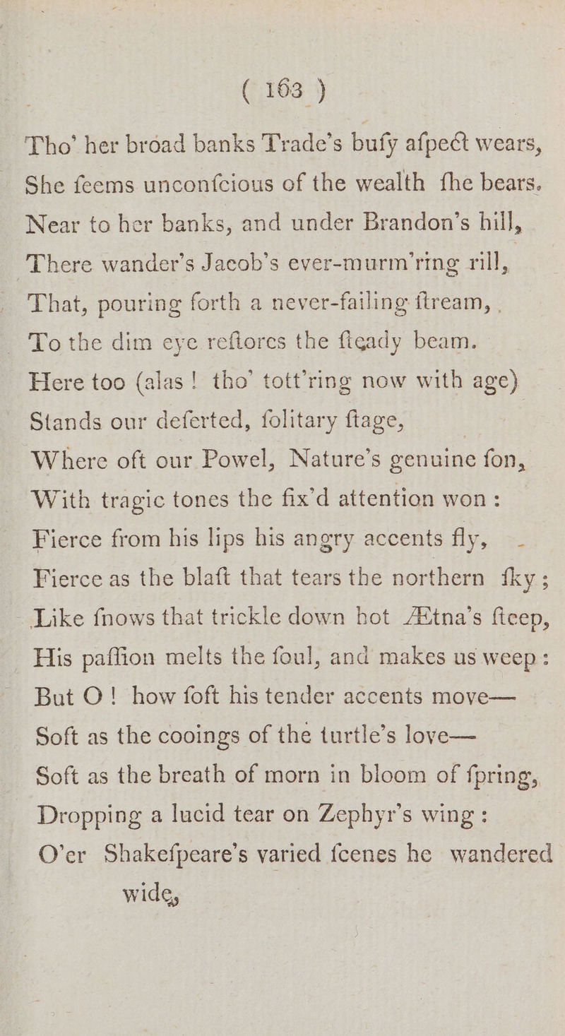 Tho’ her broad banks Trade’s bufy afpect wears, She feems unconfcious of the wealth fhe bears. Near to her banks, and under Brandon’s hill, There wander’s Jacob’s ever-murm'ring rill A That, pouring forth a never-failing ftream, To the dim eye reftores the figady beam. Here too (alas! tho’ tott’ring now with age) Stands our deferted, folitary flage, | Where oft our Powel, Nature's genuine fon, With tragic tones the fix'd attention won: Fierce from his lips his angry accents fly, - Fierce as the blaft that tears the northern fky; - Like fnows that trickle down hot AXtna’s ficep, His paffion melts the foul, and makes us weep: But O! how foft his tender accents move— Soft as the cooings of the turtle’s love— Soft as the breath of morn in bloom of fpring, Dropping a lucid tear on Zephyr’s wing : O’er Shakefpeare’s varied fcenes he wandered wide,