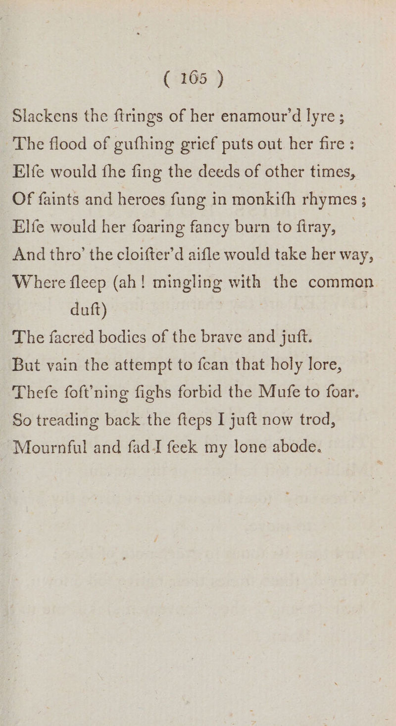 ( 1065 ) Slackens the firings of her enamour’d lyre ; The flood of gufhing grief puts out her fire : Elfe would fhe fing the deeds of other times, OF faints and heroes fang in monkith rhymes ; Elfe would her foaring fancy burn to firay, And thro’ the cloifter’d aifle would take her way, Where fleep (ah! mingling with the common duft) | | The facred bodies of the brave and juft. But vain the attempt to fcan that holy lore, Thefe foft’ning fighs forbid the Mufe to foar. So treading back the fteps I juft now trod, Mournful and fad I feek my lone abode.