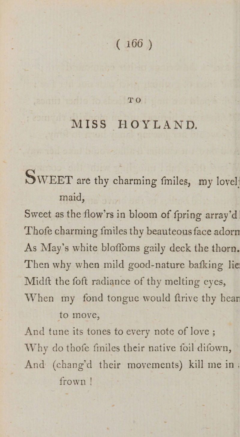 TO MISS HOYLAND, SWEET are thy charming fmiles, my lovel: maid, Sweet as the flow’rs in bloom of fpring array’d. Thofe charming fmiles thy beauteous face adorn As May’s white bloffoms gaily deck the thorn. Then why when mild good-nature bafking lie Midft the foft radiance of thy melting eyes, When my fond tongue would ftrive thy hear to move, And tune its tones to every note of love ; Why do thofe {miles their native foil difown, And (chang’d their movements) kill me in ; frown !