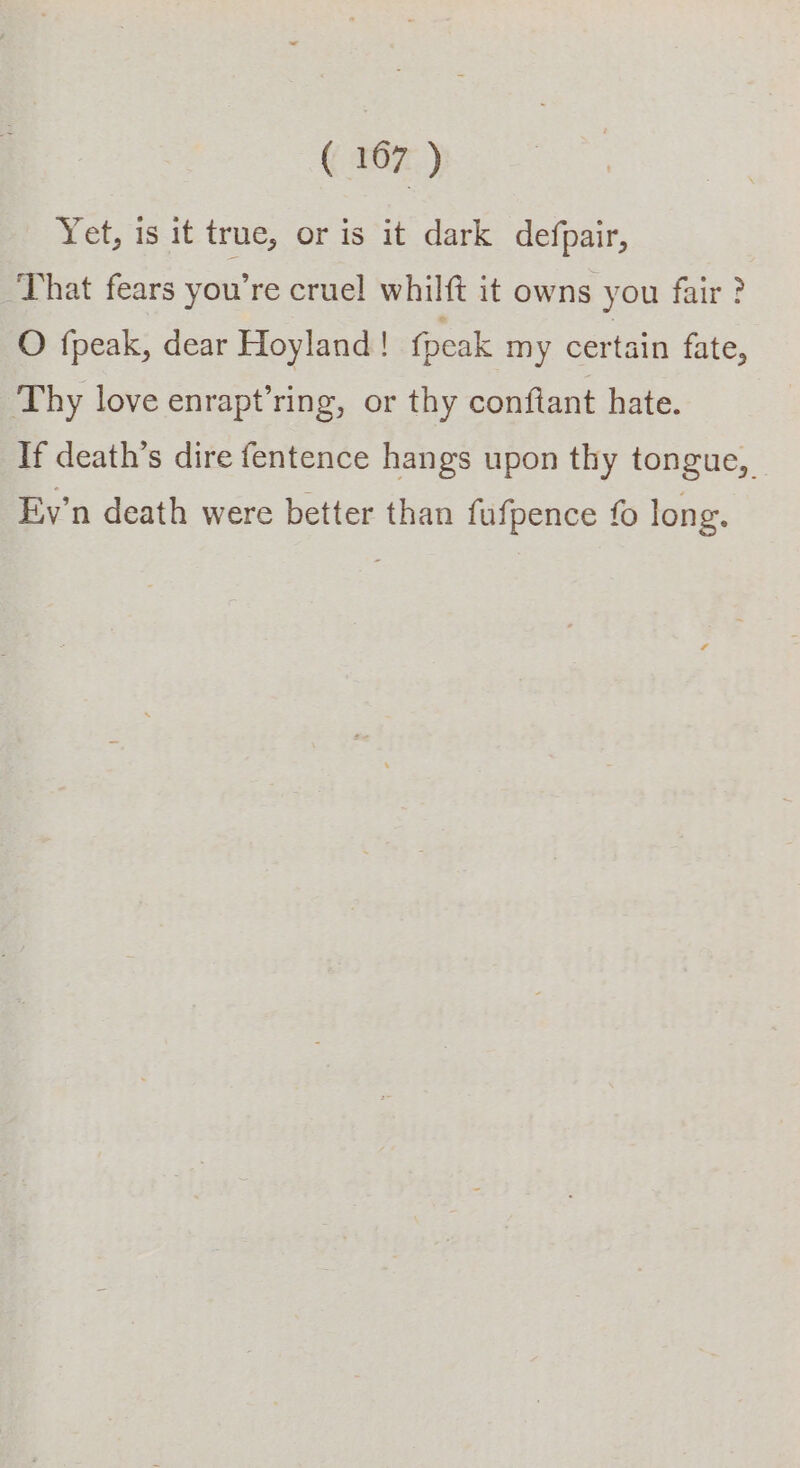 Yet, is it true, or is it dark defpair, That fears you're cruel whilft it owns you fair ? O fpeak, dear Hoyland! fpeak my certain fate, Thy love enrapt’ring, or thy conftant hate. If death’s dire fentence hangs upon thy tongue, Ev’n death were better than fufpence fo long.