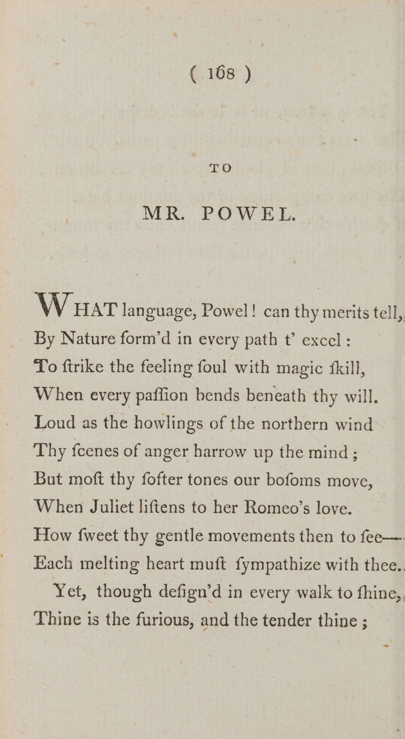 MR. POWEL. W uat language, Powel! can thy merits tell, By Nature form’d in every path t’ excel : To ftrike the feeling foul with magic fkill, When every paffion bends beneath thy will. Loud as the howlings of the northern wind Thy fcenes of anger harrow up the mind; But moft thy fofter tones our bofoms move, When Juliet liftens to her Romeo’s love. How {weet thy gentle movements then to fee—. Each melting heart muft fympathize with thee. Yet, though defign’d in every walk to fhine,, Thine is the furious, and the tender thine ;