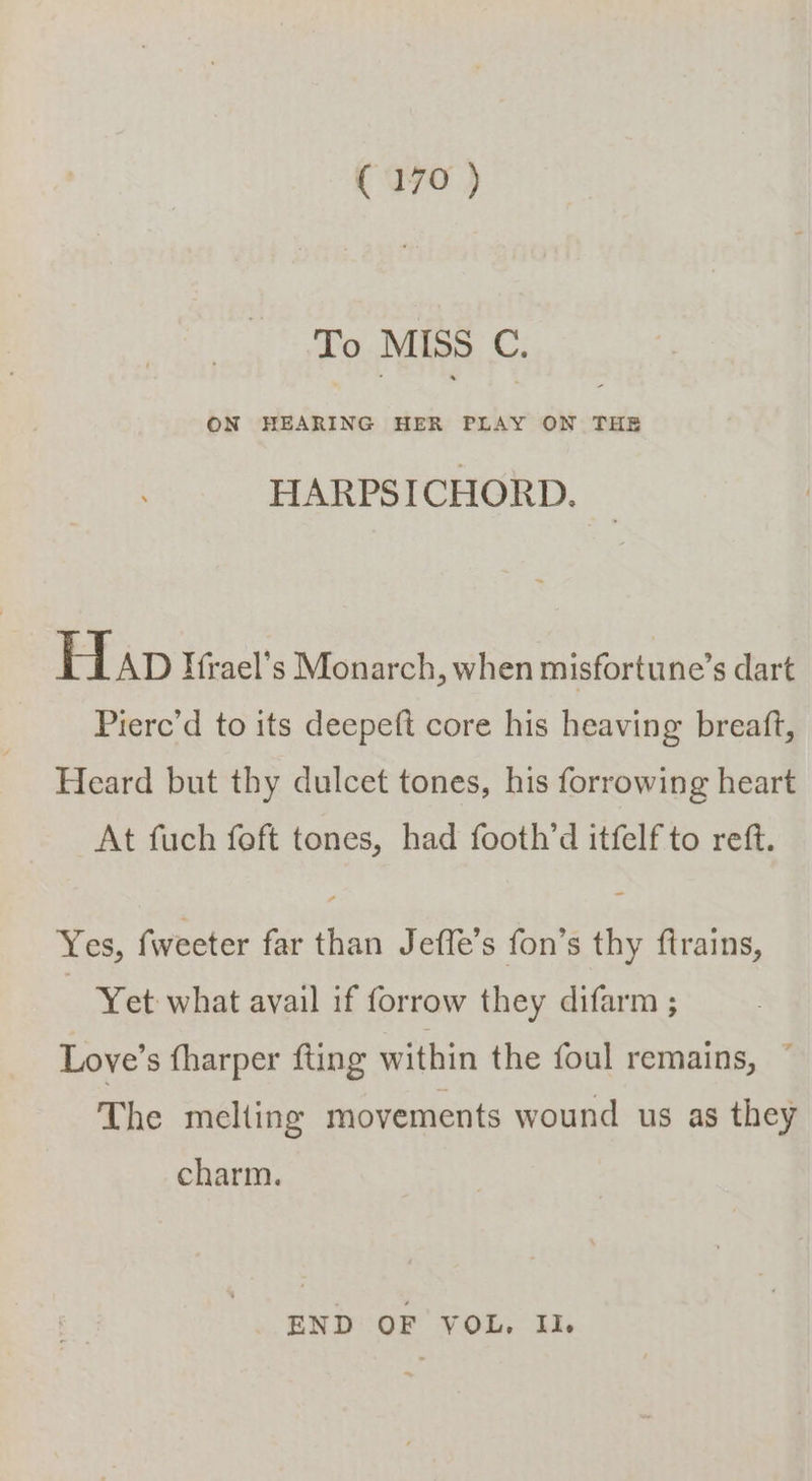 To MISS C. ON HEARING HER PLAY ON THE HARPSICHORD. H AD Hfrael’s Monarch, when misfortune’s dart Piere’d to its deepeft core his heaving breaft, Heard but thy dulcet tones, his forrowing heart At fuch foft tones, had footh’d itfelf to reft. Yes, fweeter far than Jefle’s fon’s thy ftrains, Yet what avail if forrow they difarm ; Love’s fharper fting within the foul remains, ~ The melting movements wound us as they charm. END OF VOL, Il.