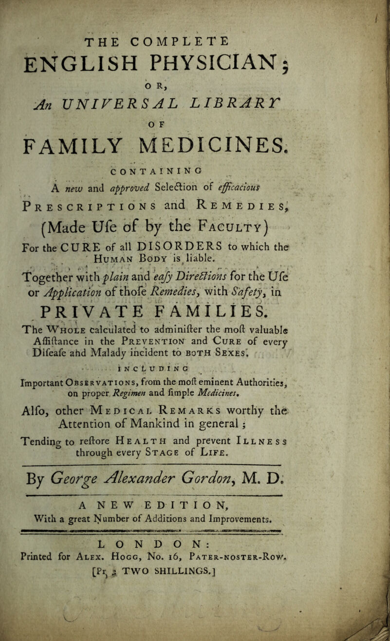 F THE COMPLETE ENGLISH PHYSICIAN OR, An UNIVERSAL LIBRART O F FAMILY MEDICINES. CONTAINING A new and approved Sele&ion of efficacious Prescriptions and Remedies, (Made Ufe of by the Faculty) For the C U R E of all DISORDERS to which the Human Body is liable. Together with plain and eafy Directions for the Ufe or Application of thofe Remedies, with Safety, in PRIVATE FAMILIES. The Whole calculated to adminifter the mod valuable Affiftance in the Prevention and Cure of every Difeafe ahd Malady incident to both Sexes'. including Important Observations, from the moll eminent Authorities, on proper Regimen and limple Medicines, Alfo, other Medical Remarks worthy the Attention of Mankind in general; Tending to reftore Health and prevent Illness through every Stage of Life. A NEW EDITION, With a great Number of Additions and Improvements. LONDON: Printed for Alex. Hogg, No. 16, Pater-noster-Rov'„ [Pry ^ TWO SHILLINGS.] vj*