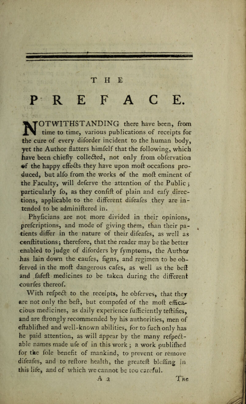 NOTWITHSTANDING there have been, from time to time, various publications of receipts for the cure of every diforder incident to the human body, yet the Author flatters himfelf that the following, which have been chiefly colle&ed, not only from obfervation ©f the happy effects they have upon moft occafions pro- duced, but alfo from the works of the moft eminent of the Faculty, will deferve the attention of the Public; particularly fo, as they confift of plain and eafy direc- tions, applicable to the different difeafes they are in- tended to be adminiftered in. Phyficians are not more divided in their opinions, prefcriptions, and mode of giving them, than their pa- tients differ in the nature of their difeafes, as well as cenftitutions; therefore, that the reader may be the better enabled to judge of diforders by fymptoms, the Author has lain down the caufes, figns, and regimen to be ob- ferved in the moft dangerous cafes, as well as the beft and fafeft medicines to be taken during the different courfes thereof. With refpedt to the receipts, he obferves, that they are not only the beft, but compofed of the moft effica^ cious medicines, as daily experience fufficiently teftifies, and are ftrongly recommended by his authorities, men of eftablifhed and well-known abilities, for to fuch only has he paid attention, as will appear by the many refpedt- able names made ufe of in this work ; a work publifhed for the foie benefit of mankind, to prevent or remove difeafes, and to reftore health, the greateft blefling jn this life, and of which we cannot be too careful. A a The