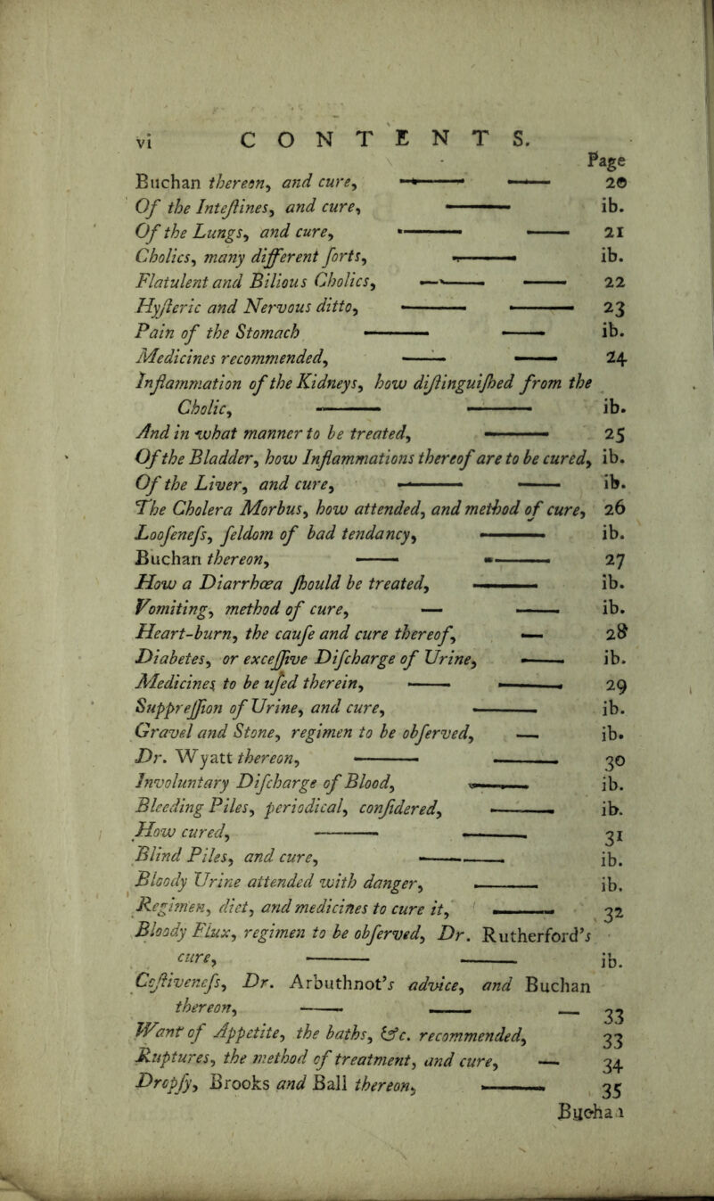 Page Buchan thereon, and cure, -*• * —— 2© Of the Inteflines, cure, - ib. (y the Lungs, ran?, — 21 Cholies, many different forts, — ib. Flatulent and Bilious Cholics, — -—■ 22 Hyjleric and Nervous ditto, ■— — 23 Pain of the Stomach - —— ib. Medicines recommended, ——■ 24 Inflammation of the Kidneys, how diflinguijhed from the Cholic, —■ ib. -what manner to be treated, — - 25 Of the Bladder, how Inflammations thereof are to be cured, ib. ib. 26 ib. 27 ib. ib. 28 ib. 29 ib. ib. 3° ib. ib. 31 ib. ib. 32 ib. 33 33 34 35 Of the Liver, and cure, — The Cholera Morbus, how attended, and method of cure-, Loofenefs, feldom of bad tendancy, » ' ■ Buchan thereon, _ How a Diarrhoea Jhould be treated, —- — . Vsmiting, method of cure, — Heart-burn, the caufe and cure thereof', —- Diabetes, or excejjive Difcharge of Urine, - . Medicines, to be ujed therein, * »■ . SuppreJJion of Urine, and cure, . . Gravel and Stone, regimen to be obferved, — Dr. Wyatt thereon, . . Involuntary Difcharge of Blood, v—... . Bleeding Piles, periodical, confidered, —- How cured, — . Blind Piles, and cure, . Bloody Urine attended with danger, - Regimen, diet, and medicines to cure it, - - Bloody Flux, regimen to be obferved. Dr. Rutherford’* cure, . Ccflivenefs, Dr. Arbuthnot’* advice, and Buchan Want of Appetite, the baths, &c. recommended. Ruptures, the method of treatment, and cure, — Drcpfy, Brooks and Ball thereon> - , jBgoha 1 -