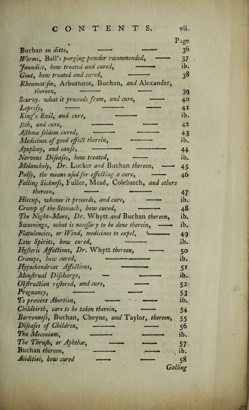 Page Buchan on ditto, 3^ Worms, Ball’j purging poivder recommended, 37 Jaundice, how treated and cured, —- ib. 6W, how treated and cw'ed, 38 Rheumatfm, Arbutnnot, Buchan, Alexander, thereon, * 39 Scurvy, what it proceeds from, -—— 40 Leprofy, 41 King's Evil, ran’, ib. Itch, cure, ——— * ■ ■— Afthma feldom cured, * Medicines of good effeCt therein, Apoplexy, Nervous Difeafes, how treated, Melancholy, -Dr. Locker Buchan thereon, — Palfy, «/**/for effecting a cure, Falling Sicknefs, Fuller, Mead, Colebatch thereon, —— — Hiccup, whence it proceeds, c«r<?. Cramp of the Stomachy how cured. The Night-Mare, Dr. Whytt Buchan thereon, Swoonings, wto *j neceffary to he done therein, Flatulencies, <?r Windy medicines to expely • • —■■■ Zaxo Spirits, how cured, - Hyfteric Affections, Dr. Whytt thereon, Cramps, how cured, - - Hypochondriac Affections, — ■ Menjlrual Difcharge, — - ■ ■—-» ObJlruCtion rejiored, —— Pregnancy, ■■ ■ - To prevent Abortion, — *—— Childbirth, c^rf to be taken therein, Barrennefs, Buchan, Cheyne, Taylor, thereon, Difeafes of Children, • The Meconium, » — The Thrujhy or Aphtha, —- — Buchan thereon, — — -—— Acidities, how cured — — 42 43 ib. 44 ib. 45 46 , J others — 47 ib. 48 ib. ib. 49 ib. 50 ib. 51 ib. 52 53 ib. 54 55 56 ib. 57 ib. 58 Galling
