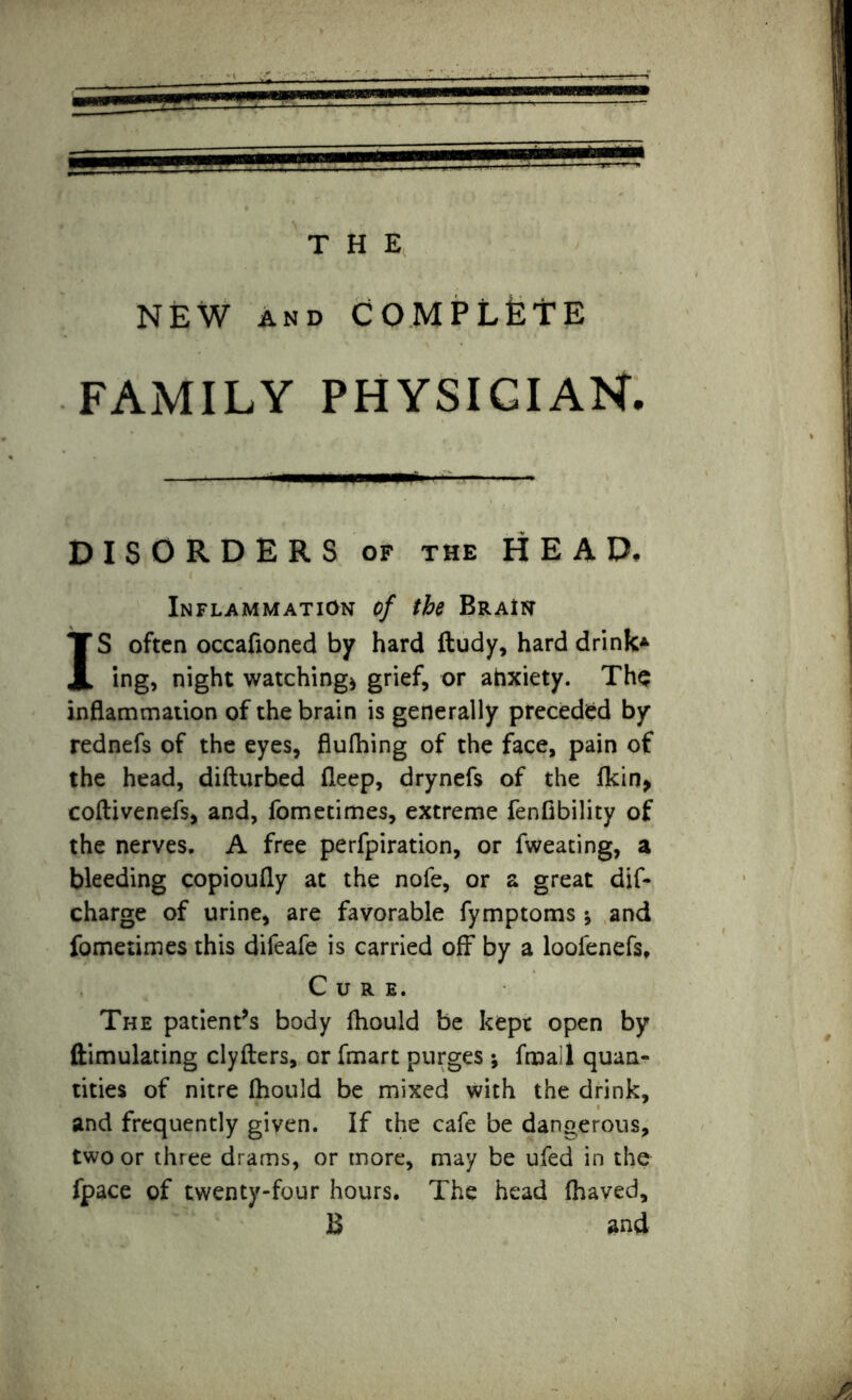 NEW AND COMPLETE FAMILY PHYSICIAN. DISORDERS of the HEAD, Inflammation of the Brain IS often occafioned by hard ftudy, hard drink* ing, night watching* grief, or anxiety. Tho inflammation of the brain is generally preceded by rednefs of the eyes, flufhing of the face, pain of the head, difturbed fleep, drynefs of the lkin> coftivenefs, and, fometimes, extreme fenfibility of the nerves. A free perfpiration, or fweating, a bleeding copioufly at the nofe, or a great dif- charge of urine, are favorable fymptoms * and fometimes this difeafe is carried off by a loofenefs. Cure. The patient’s body fhould be kept open by ftimulating clyfters, or fmart purges ; fmall quan- tities of nitre Ihould be mixed with the drink, and frequently given. If the cafe be dangerous, two or three drams, or more, may be ufed in the fpace of twenty-four hours. The head (haved, B and