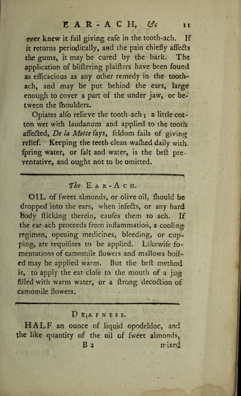 ever knew it fail giving eafe in the tooth-ach. If jt returns periodically, and the pain chiefly aftedte the gums, it may be cured by the bark. The application of bliftering plaifters have been found as efficacious as any other remedy in the tooth- ach, and may be put behind the ears, large enough to coyer a part of the under jaw, or be- tween the flioulders. Opiates alfo relieve the tooth-ach ; a little cot- ton wet with laudanum and applied to the tooth affe&ed, Be la Motte fays, feldom fails of giving relief. Keeping the teeth clean wafhed daily with fpring water, or fait and water, is the befl: pre- ventative, and ought not to be omitted. The E a r - A c h. OIL of fweet almonds, or olive oil, fliould be dropped into the ears, when infers, or any hard body flicking therein, caufes them to ach. If the ear-ach proceeds from inflammation, a cooling regimen, opening medicines, bleeding, or cup- ping, are requifites to be applied. Likewife fo- mentations of camomile flowers and mallows boil- ed may be applied warm. But the befl method is, to apply the ear clofe to the mouth of a jug filled with warm water, or a flrong deco&ion of camomile flowers. D $4a f n e s s. HALF an ounce of liqqid opodeldoc, and the like quantity of the oil of fweet almonds, B 2 mixed