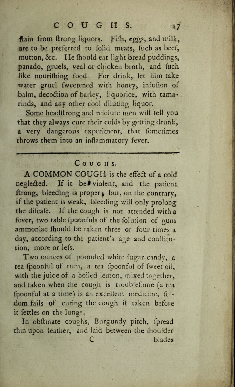 i? ftain from ftrong liquors. Fifh, eggs, and milk, are to be preferred to folid meats, fucb as beef, mutton, &c. He fhould eat light bread puddings, panado, gruels, veal or chicken broth, and fuch like nourifhing food, For drink, let him take water gruel fweetened with honey, infuflon of balm, deco&ion of barley, liquorice, with tama- rinds, and any other cool diluting liquor. Some headftrongand refolute men will tell you that they always cure their colds by getting drunk, a very dangerous experiment, that fometimes throws them into an inflammatory fever. Coughs. A COMMON COUGH is the effect of a cold negledted. If it be# violent, and the patient ftrong, bleeding is proper j but, on the contrary, if the patient is weak, bleeding will only prolong the difeafe. If the cough is not attended with a fever, two table fpoonfuls of thefolution of gum ammoniac fhould be taken three or four times a day, according to the patient’s age and conftitu- tion, more or lefs. Two ounces of pounded white fugar-candy, a tea fpoonful of rum, a tea fpocnfui of fweet oil, with the juice of a boiled iemon, mixed together, and taken when the cough is troublefome (a tea fpoonful at a time) is an excellent medicine, fel- dom fails of curing the cough it taken before it fettles on the lungs. In obftinate coughs, Burgundy pitch, fpread thin upon leather, and laid between the fhoulder C blades
