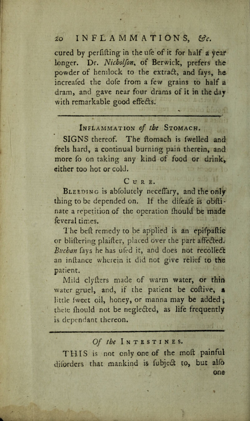 cured by perfifting in theufe of it for half a year longer. Dr. Alicbolfon, of Berwick, prefers the powder of hemlock to the extract, and fays, he increafed the dofe from a few grains to half a dram, and gave near four drams of it in the day with remarkable good effedls. Inflammation- of the Stomach. SIGNS thereof. The ftomach is fwelled and feels hard, a continual burning pain therein, and more fo on taking any kind of food or drink, either too hot or cold. Cure. Bleeding is abfolutely neceflary, and the only thing to be depended on. If the difeafe is obfti- nate a repetition of the operation fhould be made feveral times. The belt remedy to be applied is an epifpaftie or bliflering plainer, placed over the part affe^led. Buchan fays he has ufed it, and does not recolledb an inftance wherein it did not give relief to the patient. Mild clyfters made of wrarm water, or thin water gruel, and, if the patient be coftive, a little fweet oil, honey, or manna may be added * thele fhould not be negledled, as life frequently is dependant thereon. Of the Intestines. THIS is not only one of the moft painful diforders that mankind is fubjedl to, but alfo one