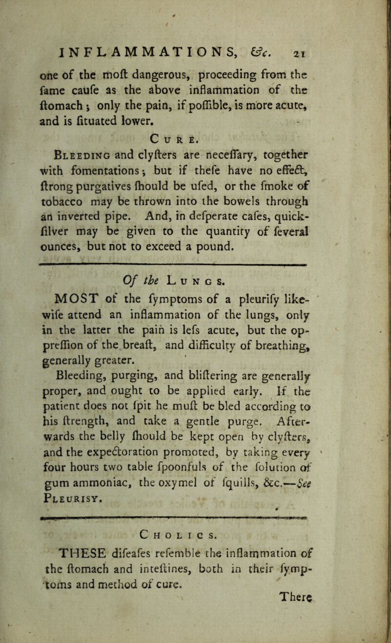 INFLAMMATIONS, 6?*. one of the mod dangerous, proceeding from the fame caufe as the above inflammation of the ftomach ; only the pain, if poffible, is more acute, and is fituated lower. Cure. Bleeding and clyders are neceflfary, together with fomentations; but if thefe have no effeft, ftrong purgatives (hould be ufed, or the fmoke of tobacco may be thrown into the bowels through an inverted pipe. And, in defperate cafes, quick* filver may be given to the quantity of feveral ounces, but not to exceed a pound. Of the Lung s. MOST of the fymptoms of a pleurify like- wife attend an inflammation of the lungs, only in the latter the pain is lefs acute, but the op- preffion of the bread, and difficulty of breathing, generally greater. Bleeding, purging, and blidering are generally proper, and ought to be applied early. If the patient does not fpit he mud be bled according to his drength, and take a gentle purge. After- wards the belly diould be kept open by clyders, and the expetdoration promoted, by taking every four hours two table fpoonfuls of the folution of gum ammoniac, the oxymel of fquills, &c.—See Pleurisy. C h o l i c s. THESE difeafes refemble the inflammation of the domach and intedines, both in their fymp- toms and method of cure. There