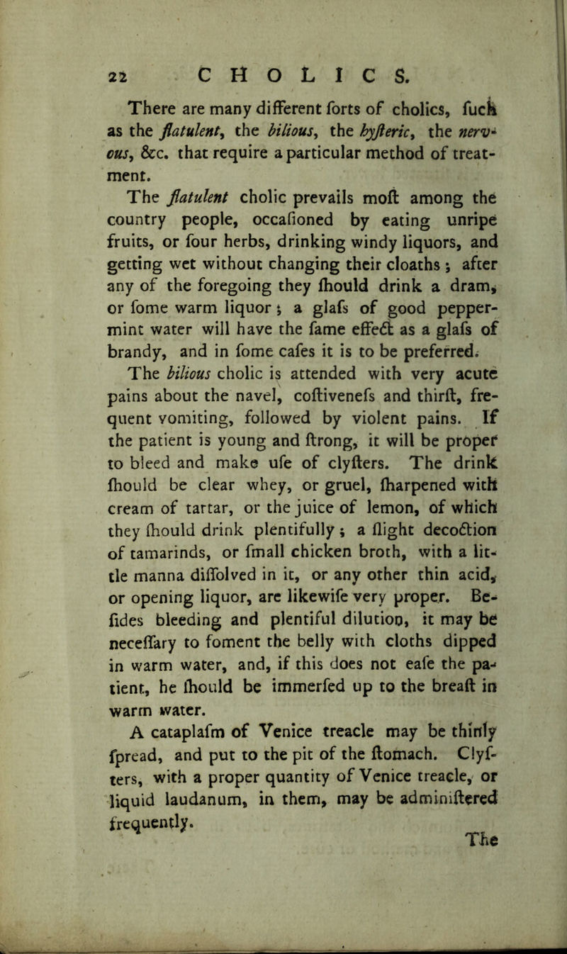 There are many different forts of cholics, fuck as the flatulent, the bilious, the hyfleric, the &c. that require a particular method of treat- ment. The flatulent cholic prevails moft among the country people, occafioned by eating unripe fruits, or four herbs, drinking windy liquors, and getting wet without changing their cloaths ; after any of the foregoing they fhould drink a dram, or fome warm liquor *, a glafs of good pepper- mint water will have the fame effedfc as a glafs of brandy, and in fome cafes it is to be preferred. The bilious cholic is attended with very acute pains about the navel, coftivenefs and thirft, fre- quent vomiting, followed by violent pains. If the patient is young and ftrong, it will be proper4 to bleed and make ufe of clyfters. The drink fhould be clear whey, or gruel, fharpened with cream of tartar, or the juice of lemon, of which they fhould drink plentifully ; a flight decodtion of tamarinds, or fmall chicken broth, with a lit- tle manna diffolved in it, or any other thin acid, or opening liquor, are likewife very proper. Be- fides bleeding and plentiful dilution, it may be neceffary to foment the belly with cloths dipped in warm water, and, if this does not eafe the pa- tient, he fhould be immerfed up to the breaft in warm water. A cataplafm of Venice treacle may be thinly fpread, and put to the pit of the ftomach. Clyf- ters, with a proper quantity of Venice treacle, or liquid laudanum, in them, may be adminiftered frequently. The