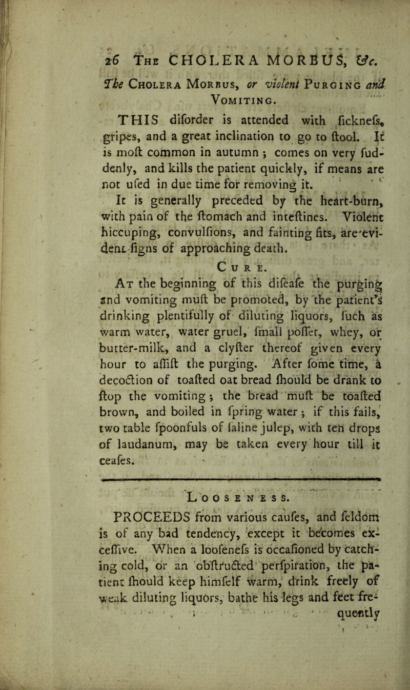 The Cholera Morbus, or violent Purging and Vomiting. THIS diforder is attended with ficknefs* gripes, and a great inclination to go to (tool. It is inoft common in autumn ; comes on very fud- denly, and kills the patient quickly, if means are not ufed in due time for removing it. It is generally preceded by the heart-burn, with pain of the ftomach and inteftines. Violent hiccuping, convulfions, and fainting fits, are'evi- dent figns of approaching death. Cure. At the beginning of this difeafe the purging and vomiting muft be promoted, by the patient’s drinking plentifully of diluting liquors, fuch as warm water, water gruel, fmall pofler, whey, or butter-milk, and a clyfter thereof given every hour to aflift the purging. After fome time, a deco&ion of toafted oat bread fhould be drank to flop the vomiting; the bread muft be toafted brown, and boiled in fpring water ; if this fails, two table fpoonfuls of laline julep, with ten drops of laudanum, may be taken every hour till it ceafes. Looseness. PROCEEDS from various caufes, and feldom is of any bad tendency, except it becomes ex- ceffive. When a lcofenefs is occafioned by catch- ing cold, or an cbftrudted* perfpiration, the pa- tient fhould keep himfelf warm, drink freely of weak diluting liquors, bathe his legs and feet fre- ■ , i - que-ntly