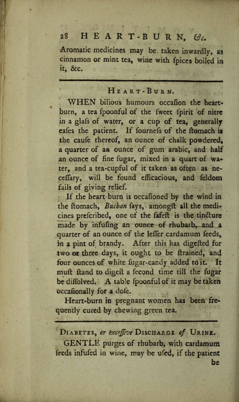Aromatic medicines may be taken inwardly, as cinnamon or mine tea, wine with fpices boiled in it, &c. Heart-Burn. WHEN bilious humours occafion the heart- burn, a tea fpoonful of the fweet fpirit of nitre in a glafs of water, or a cup of tea, generally eafes the patient. If fournefs of the ftomach is the caufe thereof, an ounce of chalk powdered, a quarter of aa ounce of gum arabic, and half an ounce of fine fugar, mixed in a quart of wa- ter, and a tea-cupful of it taken as often as ne- cefiary, will be found efficacious, and feldom fails of giving relief. If the heart-burn is occafioned by the wind in the ftomach, Buchan fays, amongft all the medi- cines preferibed, one of the fafeft is the tindture made by infufing an ounce of rhubarb, and a quarter of an ounce of the lefier cardamum feeds, In a pint of brandy. After this has digefted for two or three days, it ought to be {trained, and four ounces of white fugar-candy added to it. It muft (land to digeft a fecond time till the fugar be dilfolved. A table fpoonful of it may be taken occafionally for a dofe. Heart-burn in pregnant women has been fre- quently cured by chewing green tea. Diabetes, or exceffive Discharge of Urine. GENTLE purges of rhubarb, with cardamum feeds infufed in wine, mav be ufed, if the patient be