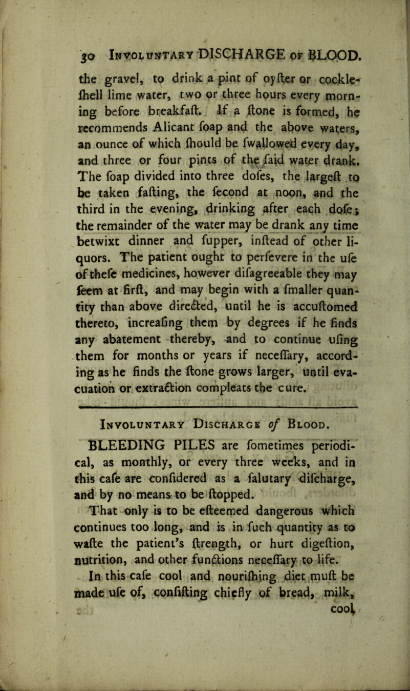 jo Involuntary DISCHARGE of BLOOD. the gravel, to drink a pint of oyfter or cockle- fhell lime water, two or three hours every morn- ing before breakfaft. If a ftone is formed, he recommends Alicant foap and the above waters, an ounce of which fliould be fwallowed every day, and three or four pints of the faid water drank. The foap divided into three dofes, the largeft to be taken fading, the fecond at noon, and the third in the evening, drinking after each dofe; the remainder of the water may be drank any time betwixt dinner and flipper, inftead of other li- quors. The patient ought to perfevere in the ufe of thefe medicines, however difagreeable they may feem at firft, and may begin with a fmaller quan- tity than above directed, until he is accuftomed thereto, increafing them by degrees if he finds any abatement thereby, and to continue ufing them for months or years if necefiary, accord- ing as he finds the ftone grows larger, until eva- cuation or extraction compleats the cure. Involuntary Discharge of Blood. BLEEDING PILES are fometimes periodi- cal, as monthly, or every three weeks, and in this cafe are confidered as a falutary difcharge, and by no means to be flopped. That only is to be efteemed dangerous which continues too long, and is in fuch quantity as to wafte the patient’s ftrength, or hurt digeftion, nutrition, and other functions necefiary to life. In this cafe cool and nouriftiing diet muft be made ufe of, confiding chiefly of bread, milk, c cool
