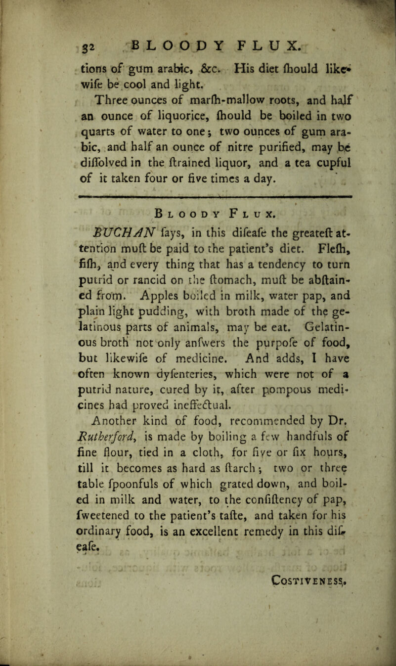 tions of gum arabic, &c. His diet fhould like* wife be cool and light. Three ounces of marfh-mallow roots, and half an ounce of liquorice, fhould be boiled in two quarts of water to one; two ounces of gum ara- bic, and half an ounce of nitre purified, may he diflolved in the ftrained liquor, and a tea cupful of it taken four or five times a day. Bloody Flux. BUCHAN lays, in this difeafe the greateft at- tention muft be paid to the patient’s diet. Flefh, filh, and every thing that has a tendency to turn putrid or rancid on the ftomach, muft be abftain* ed from. Apples boiled in milk, water pap, and plain light pudding, with broth made of the ge- latinous parts of animals, may be eat. Gelatin- ous broth not only anfwers the purpofe of food, but likewife of medicine. And adds, I have often known dyfenteries, which were not of a putrid nature, cured by it, after pompous medi- cines had proved ineffectual. Another kind of food, recommended by Dr. Rutherford, is made by boiling a few handfuls of fine flour, tied in a cloth, for five or fix hours, till it becomes as hard as ftarch *, two or three table fpoonfuls of which grated down, and boil- ed in milk and water, to the confiftency of pap, fweetened to the patient’s tafte, and taken for his ordinary food, is an excellent remedy in this difc cafe. C0$TIVENES$.