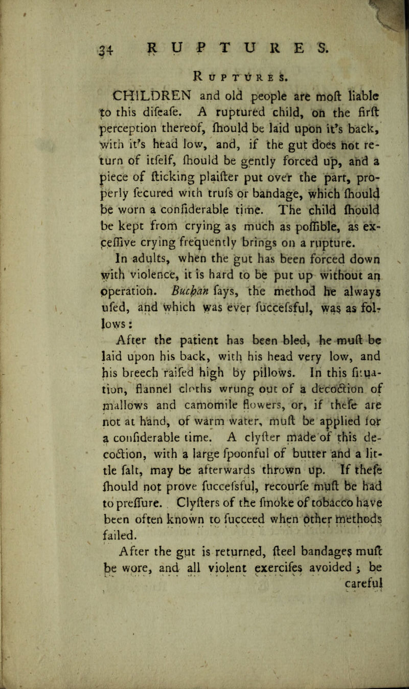 \ CHILDREN and old people are moft liable to this difeafe. A ruptured child, on the firft perception thereof, fhould be laid upon it’s back, with it?s head low, and, if the gut does not re- turn of itfelf, fhould be gently forced up, and a piece of flicking plaifter put over the part, pro- perly fecured with trufs or bandage, which fhould be worn a confiderable time. The child fhould be kept from crying as much as pofTible, as ex- jcefftve crying frequently brings on a rupture. In adults, when the gut has been forced down with violence, it is hard to be put up without an Operation. Buchan fays, the method he always ufed, and which wa$ ever fuccefsful, wa$ as fol- lows : After the patient has been bled, he mufl be laid upon his back, with his head very low, and his breech raifed high by pillows. In this fuua- tion, flannel cloths wrung out of a deco6litin of mallows and camomile flowers, or, if thefe are not at hand, of warm water, mufl be applied lor a confiderable time. A clyfter made of this de- co&ion, with a large fpoonful of butter and a lit- tle fait, may be afterwards thrown Up. If thefe fhould not prove fuccefsful, recourfe mufl be had to preffure. Clyflers of the fmoke of tobacco have been often known to fucceed when other methods failed. After the gut is returned, fleel bandage? mufc be wore, and all violent exercifes avoided ^ be careful