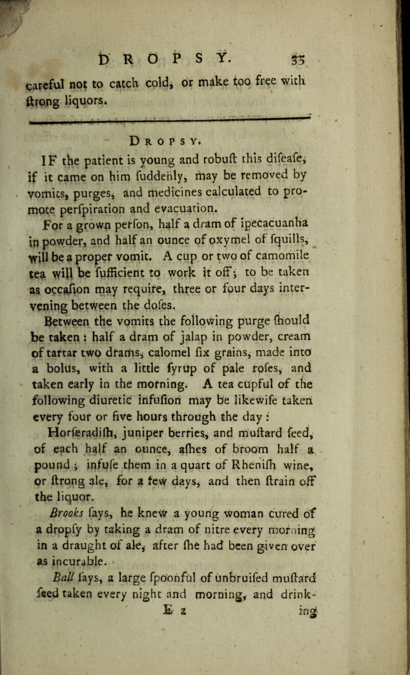 DROPSY. 53 careful not to catch cold, or make too free with ftrong liquors. Dropsy. IF the patient is young and robuft this difeafe, if it came on him fuddenly, may be removed by vomits, purges, and medicines calculated to pro- mote perfpiratioii and evacuation. For a grown perfon, half a dram of ipecacuanha in powder, and half an ounce of oxymel of fquills, will be a proper vomit. A cup or two of camomile tea wi}l be fufficient to work it off * to be taken as occafion may require, three or four days inter- vening between the dofes. Between the vomits the following purge (hould be taken : half a dram of jalap in powder, cream of tartar two drams, calomel fix grains, made into a bolus, with a little fyrup of pale rofes, and taken early in the morning. A tea cupful of the following diuretic infnfion may be likewife taken every four or five hours through the day: Horferadifh, juniper berries, and muftard feed, of each half an ounce, afhes of broom half a pound ; infufe them in a quart of Rhenifh wine, or ftrong ale, for a few days, and then {train off the liquor. Brooks fays, he knew a young woman cured of a dropfy by taking a dram of nitre every morning in a draught of ale* after fhe had been given over as incurable. Ball fays, a large fpoonful of unbruifed muftard feed taken every night and morning, and drink- £ 2 mg