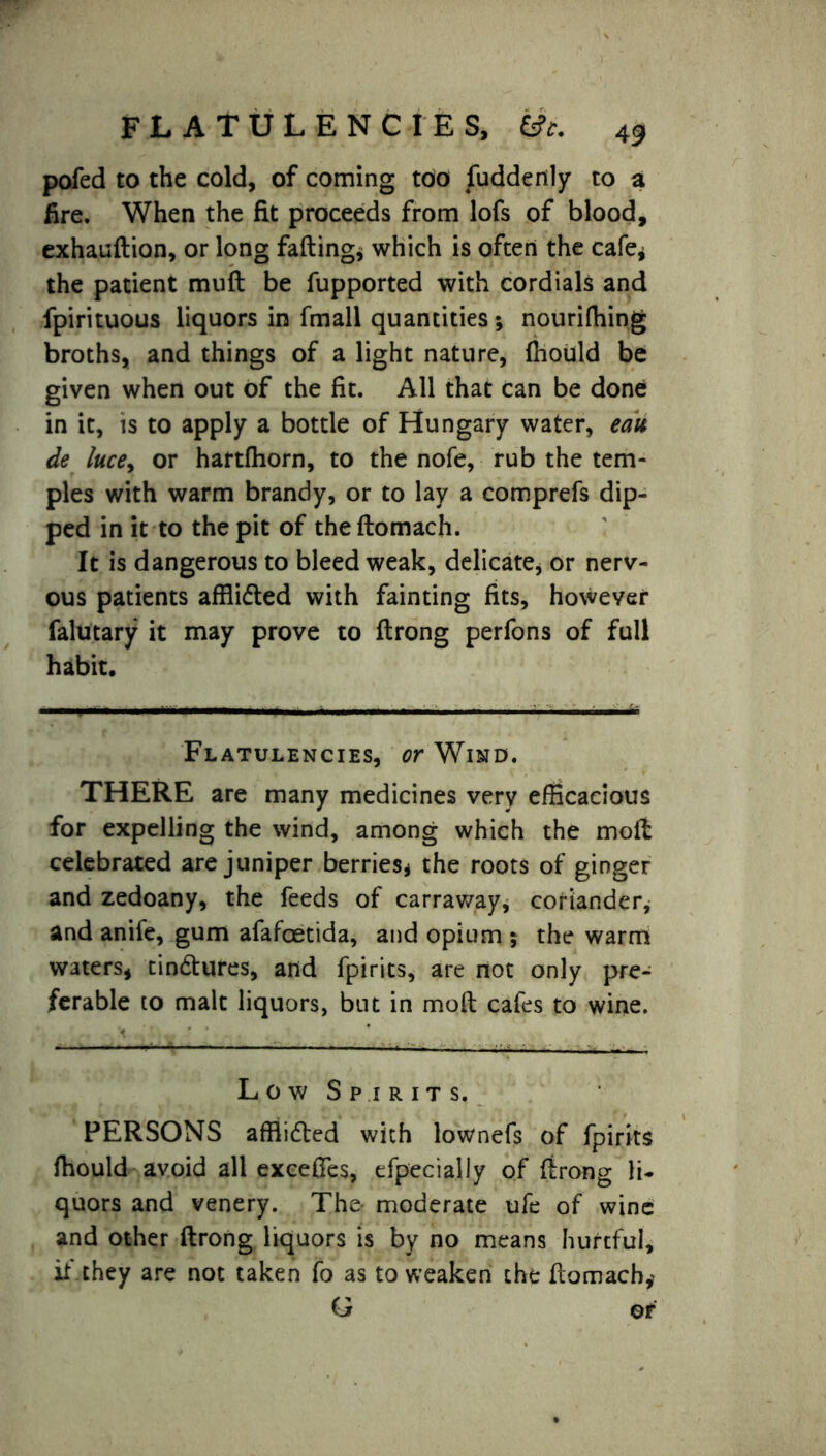 pofed to the cold, of coming too fuddertly to a fire. When the fit proceeds from lofs of blood, exhaudion, or long fading* which is often the cafe* the patient mud be fupported with cordials and fpirituous liquors in fmall quantities; nourifhing broths, and things of a light nature, fhould be given when out of the fit. All that can be done in it, is to apply a bottle of Hungary water, eau de lucey or hartfhorn, to the nofe, rub the tem- ples with warm brandy, or to lay a comprefs dip- ped in it to the pit of thedomach. It is dangerous to bleed weak, delicate, or nerv- ous patients affiidled with fainting fits, however falutary it may prove to drong perfons of full habit. Flatulencies, or Wind. THERE are many medicines very efficacious for expelling the wind, among which the mod celebrated are juniper berries* the roots of ginger and zedoany, the feeds of carraway, coriander, and anife, gum afafoetida, and opium $ the warm waters, tindtures, and fpirits, are not only pre- ferable to malt liquors, but in mod cafes to wine. Low Spirits. PERSONS affiidted with lownefs of fpirits fhould avoid all excedes, efpecially of drong li- quors and venery. The moderate ufe of wine and other drong liquors is by no means hurtful, it' they are not taken fo as to weaken the domacb* G ©r