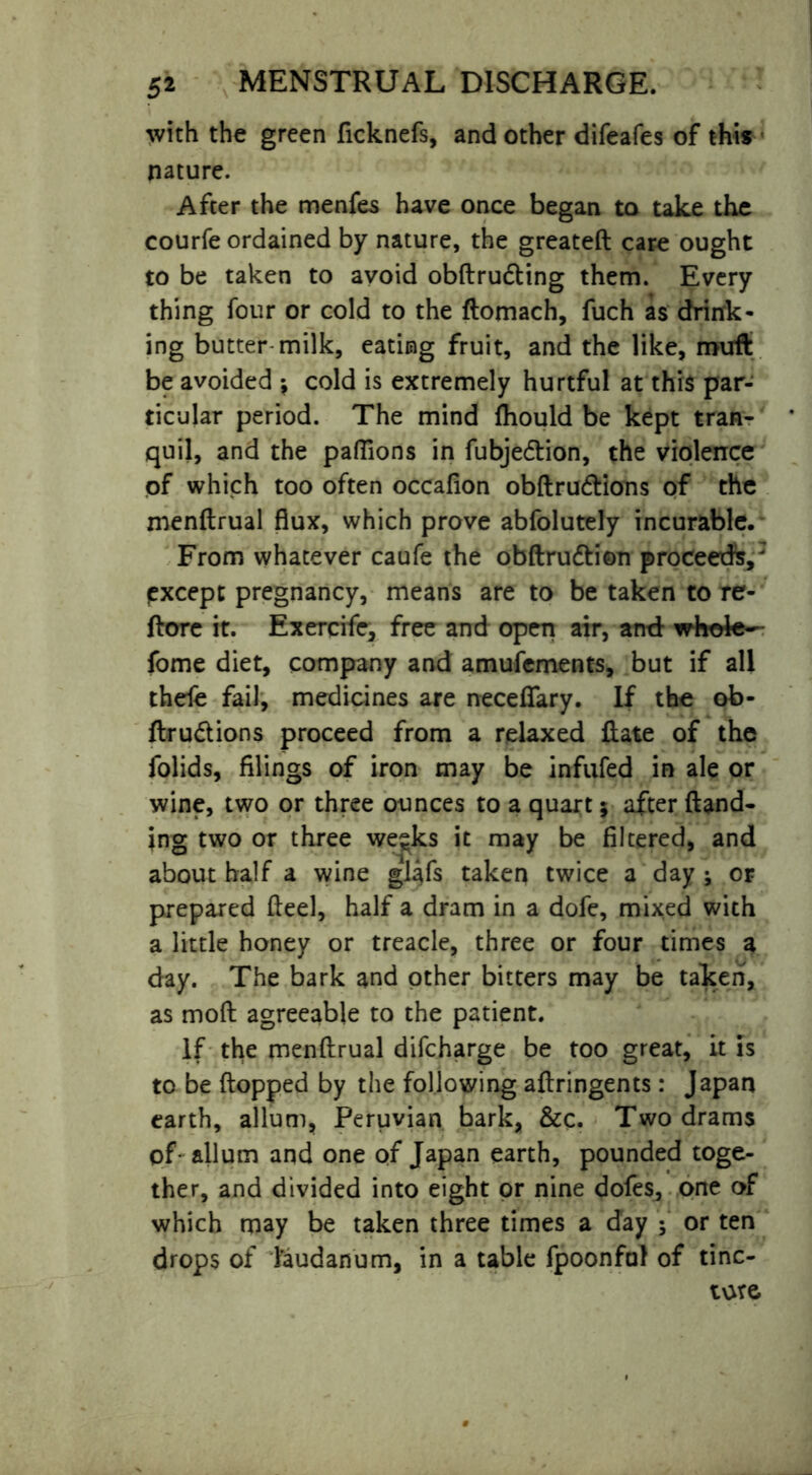 with the green ficknefs, and other difeafes of this nature. After the menfes have once began to take the courfe ordained by nature, the greateft care ought to be taken to avoid obftrudting them. Every thing four or cold to the ftomach, fuch as drink- ing butter milk, eating fruit, and the like, muft be avoided $ cold is extremely hurtful at this par- ticular period. The mind fhould be kept tran- quil, and the paffions in fubje&ion, the violence of which too often occafion obftru&ions of the menftrual flux, which prove abfolutely incurable. From whatever caufe the obftrudtion proceeds,3 pxcept pregnancy, means are to be taken to re- ftore it. Exercife, free and open air, and whole— fome diet, company and amufements, but if all thefe fail, medicines are neceffary. If the ob- ftru&ions proceed from a relaxed ftate of the folids, filings of iron may be infufed in ale or wine, two or three ounces to a quart; after (land- ing two or three we^ks it may be filtered, and about half a wine glafs taken twice a day ; or prepared fleel, half a dram in a dofe, mixed with a little honey or treacle, three or four times a day. The bark and other bitters may be taken, as moft agreeable to the patient. If the menftrual difeharge be too great, it is to be flopped by the following aftringents: Japan earth, allum, Peruvian bark, &c. Two drams of- allum and one of Japan earth, pounded toge- ther, and divided into eight or nine dofes, one of which may be taken three times a day f or ten drops of laudanum, in a table fpoonfal of tine- tore