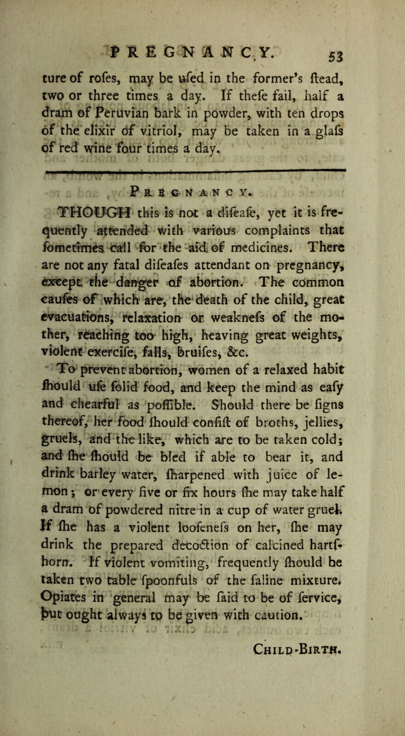 ture of rofes, may be ufed in the former’s (lead, two or three times a day. If thefe fail, half a dram of Peruvian bark in powder, with ten drops of the elixir of vitriol, may be taken in a glafs of red wine four times a day. Prbgnancy. THOUGH this is not a difeate, yet it is fre- quently attended with various complaints that fbmettmes call for the aid of medicines. There are not any fatal difeafes attendant on pregnancy, except the danger of abortion. The common caufes of which are, the death of the child, great evacuations, relaxation or weaknefs of the mo- ther, reaching too high, heaving great weights, violent exercife, falls, bruifes, &c. To prevent abortion, women of a relaxed habit fhould life folid food, and keep the mind as eafy and chearful as poflible. Should there be figns thereof, her food fhould confift of broths, jellies, gruels, and the like, which are to be taken cold; and fhe fhould be bled if able to bear it, and drink barley water, fharpened with juice of le- mon ; or every five or fix hours (he may take half a dram of powdered nitre in a cup of water gruek If fhe has a violent loofenefs on her, fhe may drink the prepared decotflion of calcined hartfc- horn, ff violent vomiting, frequently fhould be taken two table fpoonfuls of the faline mixture. Opiates in general may be faid to be of fervice, but ought always to be given with caution. •) * ** • - * - • • • 4 i X 4 ^ J , . Is Child-Birth.