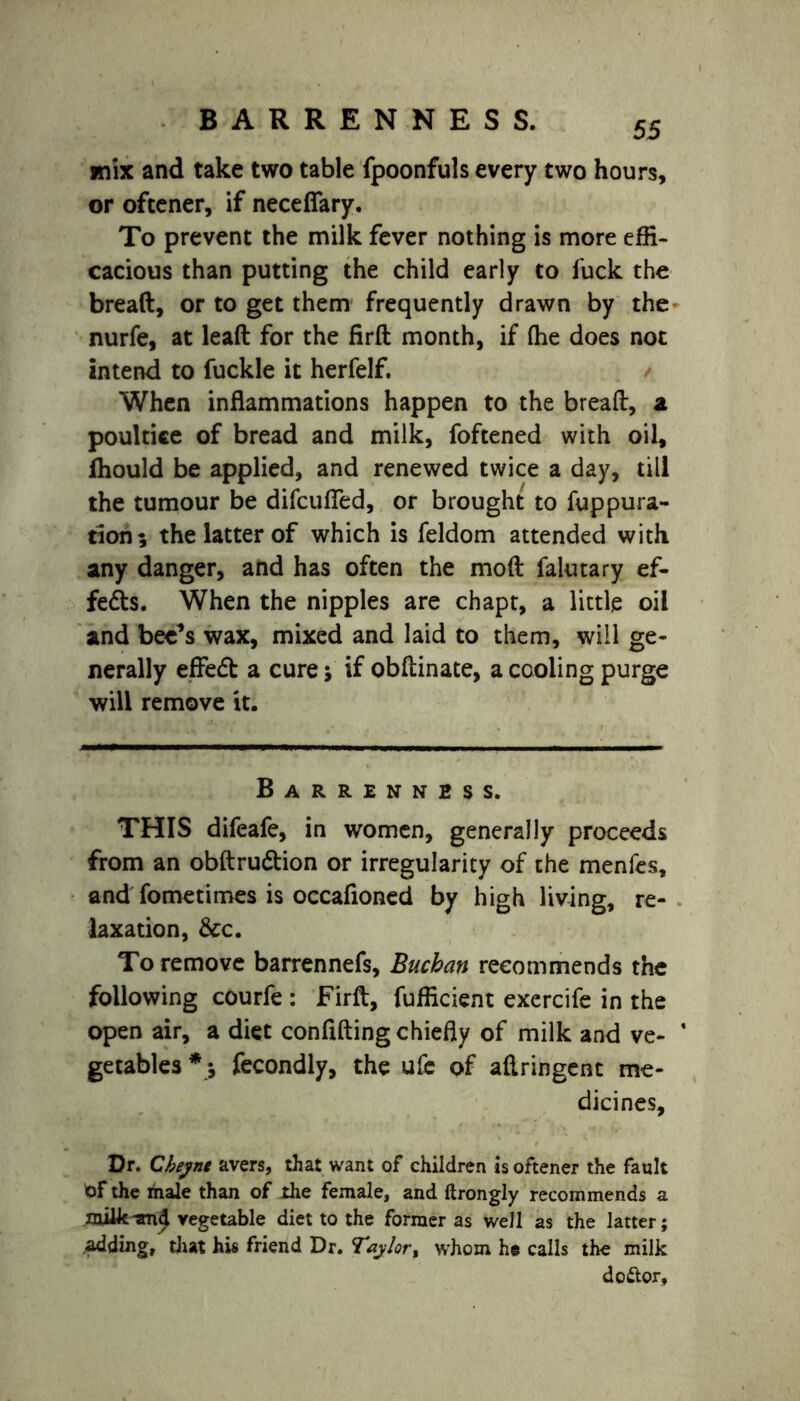 BARRENNESS. 55 mix and take two table fpoonfuls every two hours, or oftener, if necefiary. To prevent the milk fever nothing is more effi- cacious than putting the child early to fuck the bread, or to get them frequently drawn by the nurfe, at lead for the fird month, if (he does not intend to fuckle it herfelf. When inflammations happen to the bread, a poultice of bread and milk, foftened with oil, jfhould be applied, and renewed twice a day, till the tumour be difcufled, or brought to fuppura- tion; the latter of which is feldom attended with any danger, and has often the mod falutary ef- fe&s. When the nipples are chapt, a little oil and bee’s wax, mixed and laid to them, will ge- nerally effed a cure j if obfiinate, a cooling purge will remove it. Barrenness. THIS difeafe, in women, generally proceeds from an obftrudion or irregularity of the menfes, and fometimes is occafioned by high living, re- laxation, &c. To remove barrennefs, Buchan recommends the following courfe : Fird, fufficient exercife in the open air, a diet confiding chiefly of milk and ve- * getables *; fecondly, the ufc of aftringent me- dicines. Dr. Cbeyne avers, that want of children is oftener the fault tof the male than of the female, and ftrongly recommends a vegetable diet to the former as well as the latter; adding, that his friend Dr. Taylor, whom he calls the milk dottor.