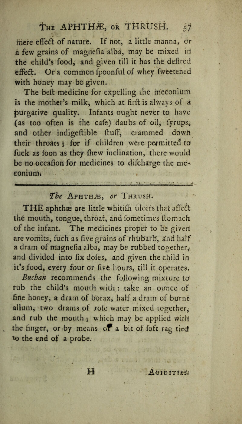 The APHTHA, or THRUSH. hie re effedt of nature. If not, a little manna, or a few grains of magnefia alba, may be mixed irt the child’s food, and given till it has the deflred fcffedt. Ora commonfpoonfulof whey fweetened With honey may be given. The beft medicine for expelling the meconium is the mother’s milk, which at firft is always of a purgative quality. Infants ought never to have (as too often is the cafe) daubs of oil, iyrups, and other indigeftible fluff, crammed down their throats 5 for if children were permitted to fuck as foon as they fhew inclination, there would be no occafion for medicines to difcharge the me^ coniumu The Aphtha, or Thrush. THE aphthae are little whitifh ulcers that afFedt the mouth, tongue, throat, and fometimes flomach of the infant. The medicines proper to be giveh are vomits, fuch as five grains of rhubarb, ^nd half a dram of magnefia alba^ may be rubbed together* and divided into fix dofes, and given the child in it’s food, every four or five hours, till it operates. Buchan recommends the following mixture to' rub the child’s mouth with : take an ounce of fine honey, a dram of borax, half a dram of burnt allum, two drams of rofe water mixed together, and rub the mouth * which may be applied with the finger, or by means of a bit of foft rag tied to the end of a probe. H . AoiDITfESV