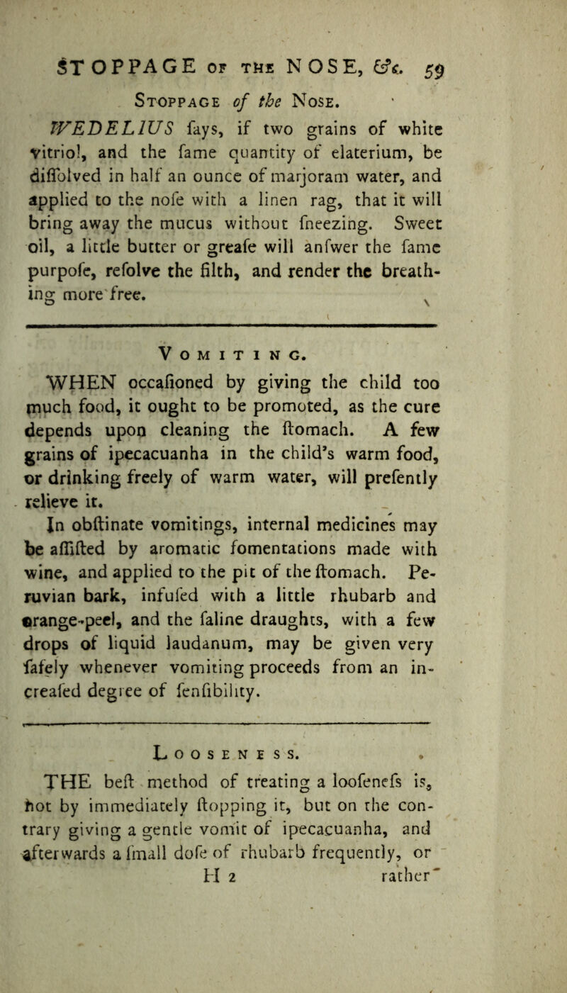 Stoppage of the Nose. JVEDEL1US fays, if two grains of white vitriol, and the fame quantity of elaterium, be diffolved in half an ounce of marjoram water, and applied to the nofe with a linen rag, that it will bring away the mucus without fneezing. Sweet oil, a little butter or greafe will anfwer the fame purpofe, refolve the filth, and render the breath- ing more free. Vomiting. WHEN occafioned by giving the child too much food, it ought to be promoted, as the cure depends upon cleaning the ftomach. A few grains of ipecacuanha in the child’s warm food, or drinking freely of warm water, will prefently relieve it. In obftinate vomitings, internal medicines may be afiifted by aromatic fomentations made with wine, and applied to the pit of the ftomach. Pe- ruvian bark, infufed with a little rhubarb and ©range-peel, and the faline draughts, with a few drops of liquid laudanum, may be given very fafely whenever vomiting proceeds from an in- creafed degree of fcnfibility. Looseness. THE beft method of treating a loofenefs is, hot by immediately (topping it, but on rhe con- trary giving a gentle vomit of ipecacuanha, and afterwards a (mall dofe of rhubarb frequently, or H 2 rather'