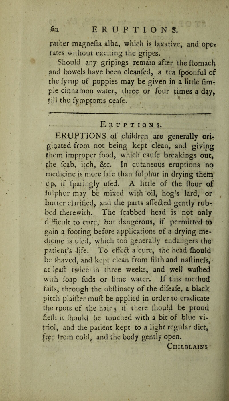 ERUPTIONS. rather magnefia alba, which is laxative, and Qpe? rates without exciting the gripes. Should any gripings remain after the ftomach and bov/els have been cleanfed, a tea fpoonful of the fyrup of poppies may be given in a little fun- pie cinnamon water, three or four times a day, till the fymptoms ceafe. Eruptions. ERUPTIONS of children are generally ori- ginated from not being kept clean, and giving them improper food, which caufe breakings out, the fc.ab, itch, &c. In cutaneous eruptions no medicine is more fafe than fulphur in drying them up, if fparingly uled. A little of the flour of fulphur may be mixed with oil, hog’s lard, or butter clarifled, and the parts affedled gently rub- bed therewith. The lcabbed head is not only difficult to cure, but dangerous, if permitted to gain a footing before applications of a drying me- dicine is ufed, which too generally endangers the patient’s life. To effect a cure, the head fhould be ffiaved, and kept clean from filth and naftinefs, at lead twice in three weeks, and well waffled with foap fuds or lime water. If this method fails, through the obftinacy of the difeafe, a black pitch plaifter muft be applied in order to eradicate the roots of the hair * if there fhould be proud fleffi it fhould be touched with a bit of blue vi- triol, and the patient kept to a light regular diet, free from cold, and the body gently open. Chilblains