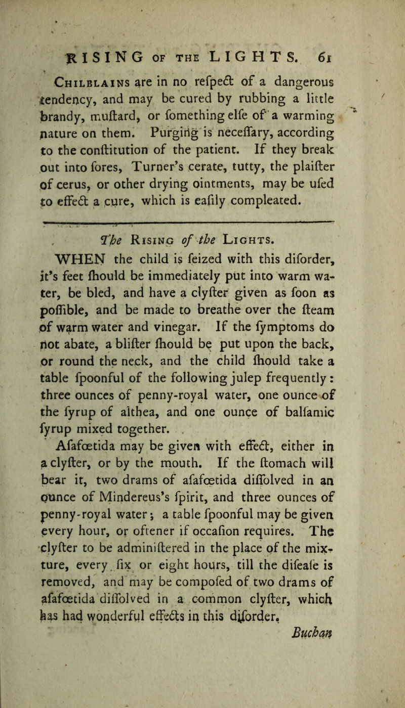I ' Chilblains are in no refpedt of a dangerous tendency, and may be cured by rubbing a little brandy, muftard, or fomething elfe of a warming nature on them. Purging is necelfary, according to the conllitution of the patient. If they break out into fores, Turner’s cerate, tutty, the plaifler of cerus, or other drying ointments, may be ufed to effect a cure, which is eafily compleated. The Rising of the Lights. WHEN the child is feized with this diforder, it’s feet Ihould be immediately put into warm wa- ter, be bled, and have a clyller given as foon as polfible, and be made to breathe over the lleam of wairm water and vinegar. If the fymptoms do not abate, a blifter Ihould be put upon the back, or round the neck, and the child Ihould take a table fpoonful of the following julep frequently: three ounces of penny-royal water, one ounce of the fyrup of aithea, and one ounce of balfamic fyrup mixed together. Afafoetida may be given with effedl, either in a clyller, or by the mouth. If the llomach will bear it, two drams of afafoetida dilfolved in an ounce of Mindereus’s fpirit, and three ounces of penny-royal water; a table fpoonful may be given every hour, or oftener if occafion requires. The clyller to be adminillered in the place of the mix- ture, every fix or eight hours, till the difeale is removed, and may be compofed of two drams of afafoetida dilfolved in a common clyller, which has had wonderful effects in this diforder, Buchan