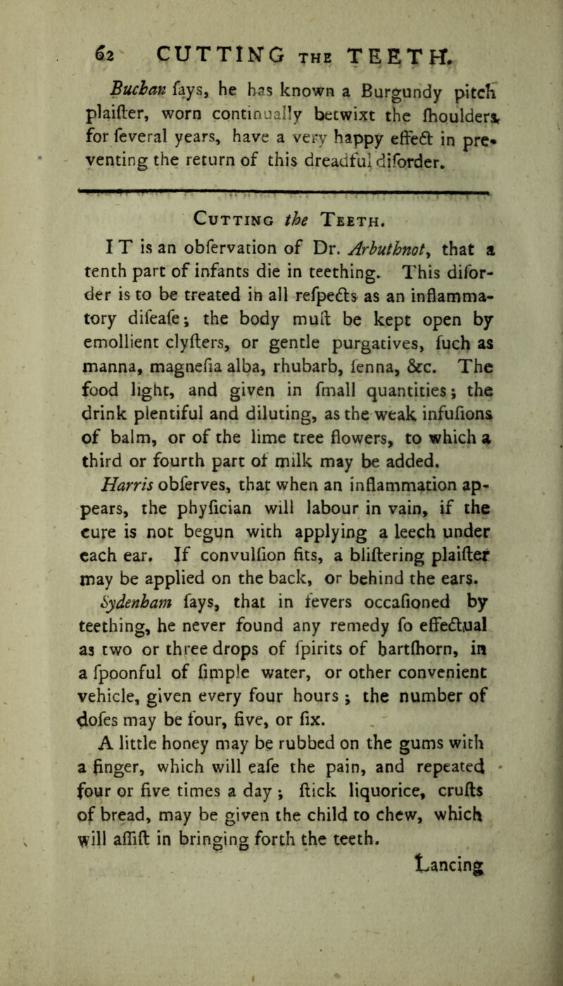 Buchan fays, he has known a Burgundy pitch plaifter, worn continually becwixt the fhoulder* for feveral years, have a very happy effeft in pre* venting the return of this dreadful diforder. Cutting the Teeth. I T is an obfervation of Dr. Arbuthnoty that a tenth part of infants die in teething. This difor- der is to be treated in all refpe&s as an inflamma- tory difeafe; the body mud be kept open by emollient clyfters, or gentle purgatives, fuch as manna, magnefia alba, rhubarb, fenna, &c. The food light, and given in fmall quantities; the drink plentiful and diluting, as the weak infufions of balm, or of the lime tree flowers, to which a third or fourth part of milk may be added. Harris obferves, that when an inflammation ap- pears, the phyfician will labour in vain, if the cure is not begun with applying a leech under each ear. If convulfion fits, a bliftering plaifter may be applied on the back, or behind the ears. tydenham fays, that in fevers occafioned by teething, he never found any remedy fo effectual as two or three drops of fpirits of bartfhorn, in a fpoonful of Ample water, or other convenient vehicle, given every four hours ; the number of dofes may be four, Ave, or Ax. A little honey may be rubbed on the gums with a Anger, which will eafe the pain, and repeated four or five times a day ; flick liquorice, crufts of bread, may be given the child to chew, which will afAft in bringing forth the teeth. trancing