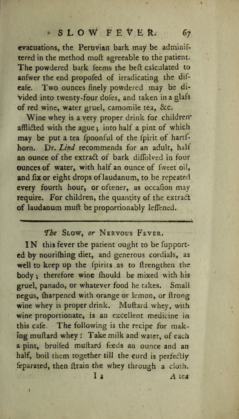 evacuations, the Peruvian bark may be adminif* tered in the method moft agreeable to the patient. The powdered bark feems the bed calculated to anfwer the end propofed of irradicating the dif- eale. Two ounces finely powdered may be di- vided into twenty-four dofes, and taken in a glafs of red wine, water gruel, camomile tea, &c. Wine whey is a very proper drink for children* afflidled with the ague ; into half a pint of which may be put a tea fpoonful of the fpirit of hartf- horn. Dr. Lind recommends for an adult, half an ounce of the extradt of bark difTolved in four ounces of water, with half an ounce of fweet oil, and fix or eight drops of laudanum, to be repeated every fourth hour, or oftener, as occafion may require. For children, the quantity of the extract of laudanum muft be proportionably leffened. Lhe Slow, or Nervous Fever. IN this fever the patient ought to be fupport- cd by nourifhing diet, and generous cordials, as well to keep up the lpirits as to flrengthen the body; therefore wine fhould be mixed with his gruel, panado, or whatever food he takes. Small negus, fharpened with orange or lemon, or flrong wine whey is proper drink. Muftard whey, with wine proportionate, is an excellent medicine in this cafe. The following is the recipe for mak- ing muflard whey Take milk and water, of each a pint, bruifed muftard feeds an ounce and an half, boil them together till the curd is perfectly feparated, then drain the whey through a cloth. I 2 A tea 1