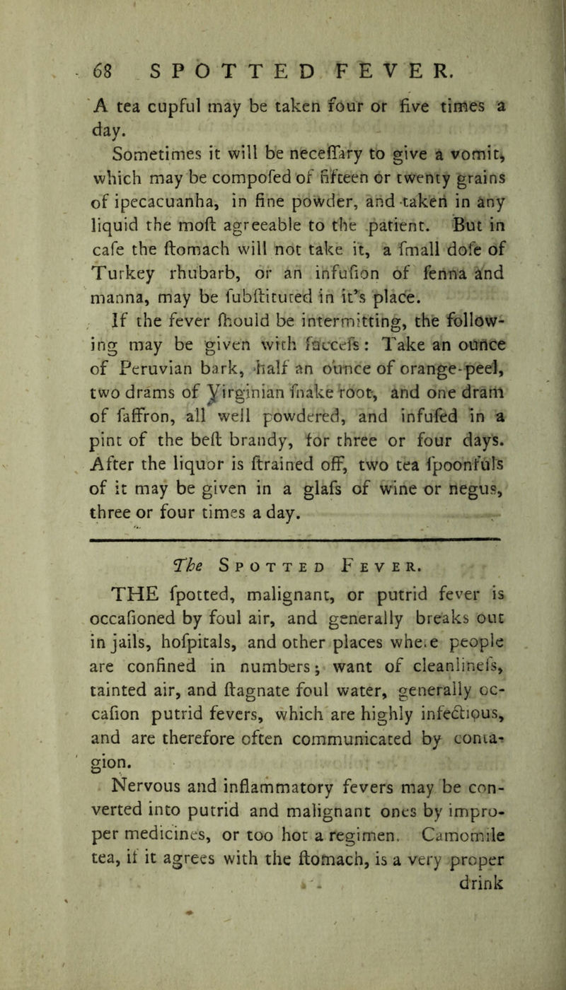 A tea cupful may be taken four or five times a day. Sometimes it will be neceflary to give a vomit* which may be compofed of fifteen or twenty grains of ipecacuanha, in fine powder, and taken in any liquid the mod agreeable to the patient. But in cafe the flomach will not take it, a fmall dofe of Turkey rhubarb, or an infufion of fenna and manna, may be fubftitured in it’s place. If the fever fhould be intermitting, the follow- ing may be given with faucets: Take an ounce of Peruvian bark, half an ounce of orange-peel, two drams of yirginian fnake root, and one dram of faffron, all well powdered, and infufed in a pint of the bed brandy, for three or four days. After the liquor is drained off, two tea fpoonfuls of it may be given in a glafs of wine or negus, three or four times a day. The Spotted Fever. THE fpotted, malignant, or putrid fever is occafioned by foul air, and generally breaks out in jails, hofpicals, and other places whe.e people are confined in numbers; want of cleanlineis, tainted air, and dagnate foul water, generally oc- cafion putrid fevers, which are highly infedhpus, and are therefore often communicated by conta- gion. Nervous and inflammatory fevers may be con- verted into putrid and malignant ones by impro- per medicines, or too hot a regimen. Camomile tea, it it agrees with the domacn, is a very proper drink