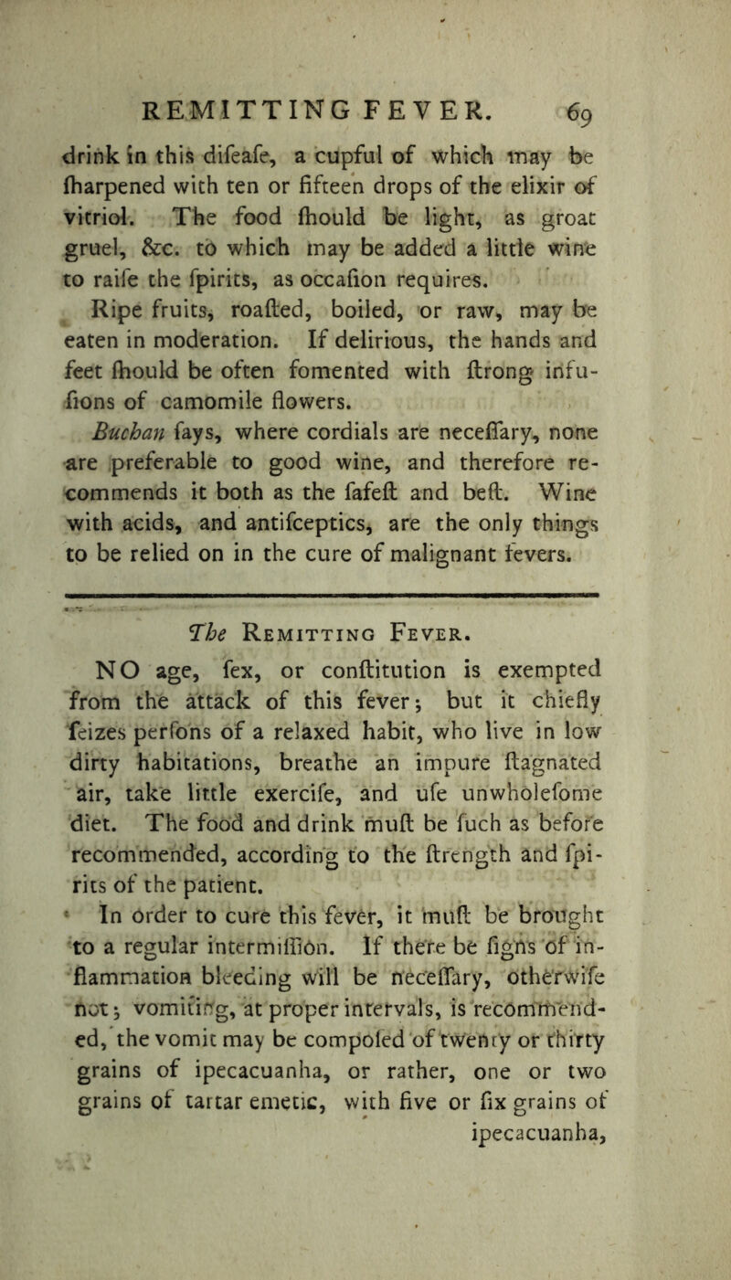 drink in this difeafe, a cupful of which may be fharpened with ten or fifteen drops of the elixir of vitriol. The food fhould be light, as groat gruel, &c. to which may be added a little wine to raile the fpirits, as occafion requires. Ripe fruits, roafted, boiled, or raw* may be eaten in moderation. If delirious, the hands and feet fhould be often fomented with ftrong infu- fions of camomile flowers. Buchan fays, where cordials are neceflary, none are preferable to good wine, and therefore re- commends it both as the fafeft and bed. Wine with acids, and antifceptics, are the only things to be relied on in the cure of malignant fevers. The Remitting Fever. NO age, fex, or conftitution is exempted from the attack of this fever * but it chiefly feizes perfons of a relaxed habit, who live in low dirty habitations, breathe an impure flagnated air, take little exercife, and ufe unwholeforne diet. The food and drink mufl be fuch as before recommended, according to the ftrcngth and fpi- rits of the patient. In Order to cure this fever, it mufl be brought to a regular intermilhOn. If there be figrts of in- flammation bleeding will be neceflary, otherwife not ^ vomiting, at proper intervals, is recommend- ed, the vomit may be compofed of twenty or thirty grains of ipecacuanha, or rather, one or two grains of tartar emetic, with five or fix grains of ipecacuanha,