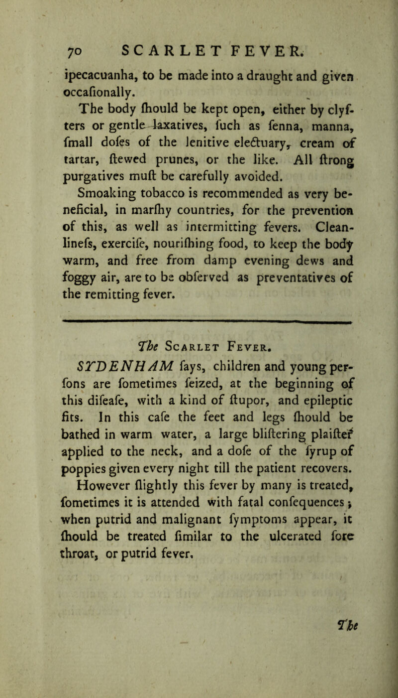 ipecacuanha, to be made into a draught and given occafionally. The body fhould be kept open, either by clyf- ters or gentle laxatives, fuch as fenna, manna, fmall doles of the lenitive ele&uary, cream of tartar, ftewed prunes, or the like. All ftrong purgatives muft be carefully avoided. Smoaking tobacco is recommended as very be- neficial, in marfhy countries, for the prevention of this, as well as intermitting fevers. CJean- linefs, exercife, nourilhing food, to keep the body warm, and free from damp evening dews and foggy air, are to be obferved as preventatives of the remitting fever. The Scarlet Fever. STDENH AM fays, children and young per- fons are fometimes feized, at the beginning of this difeafe, with a kind of flupor, and epileptic fits. In this cafe the feet and legs fhould be bathed in warm water, a large bliftering plaifter applied to the neck, and a dole of the fyrup of poppies given every night till the patient recovers. However (lightly this fever by many is treated, fometimes it is attended with fatal confequences\ when putrid and malignant fymptoms appear, it fhould be treated fimilar to the ulcerated fore throat, or putrid fever.