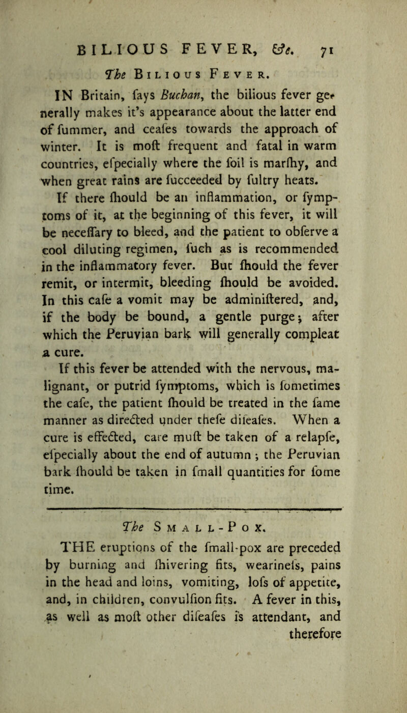 The Bilious Fever. IN Britain, fays Buchan, the bilious fever ge* nerally makes it’s appearance about the latter end of fummer, and ceafes towards the approach of winter. It is moft frequent and fatal in warm countries, efpecially where the foil is marfhy, and when great rains are fucceeded by fultry heats. If there fhould be an inflammation, or fymp- toms of it, at the beginning of this fever, it will be neceffary to bleed, and the patient to obferve a cool diluting regimen, fuch as is recommended in the inflammatory fever. But fhould the fever remit, or intermit, bleeding fhould be avoided. In this cafe a vomit may be adminiftered, and, if the body be bound, a gentle purge ^ after which the Peruvian bark will generally compleat a cure. If this fever be attended with the nervous, ma- lignant, or putrid fymptoms, which is fometimes the cafe, the patient fhould be treated in the fame manner as directed qnder thefe diieafes. When a cure is effected, care mult be taken of a relapfe, efpecially about the end of autumn ; the Peruvian bark fhould be taken in fmall quantities for fome time. The Small-Pox, THE eruptions of the fmall-pox are preceded by burning and fhivering fits, wearinefs, pains in the head and loins, vomiting, lofs of appetite, and, in children, convulfion fits. A fever in this, as well as mod other difeafes is attendant, and therefore