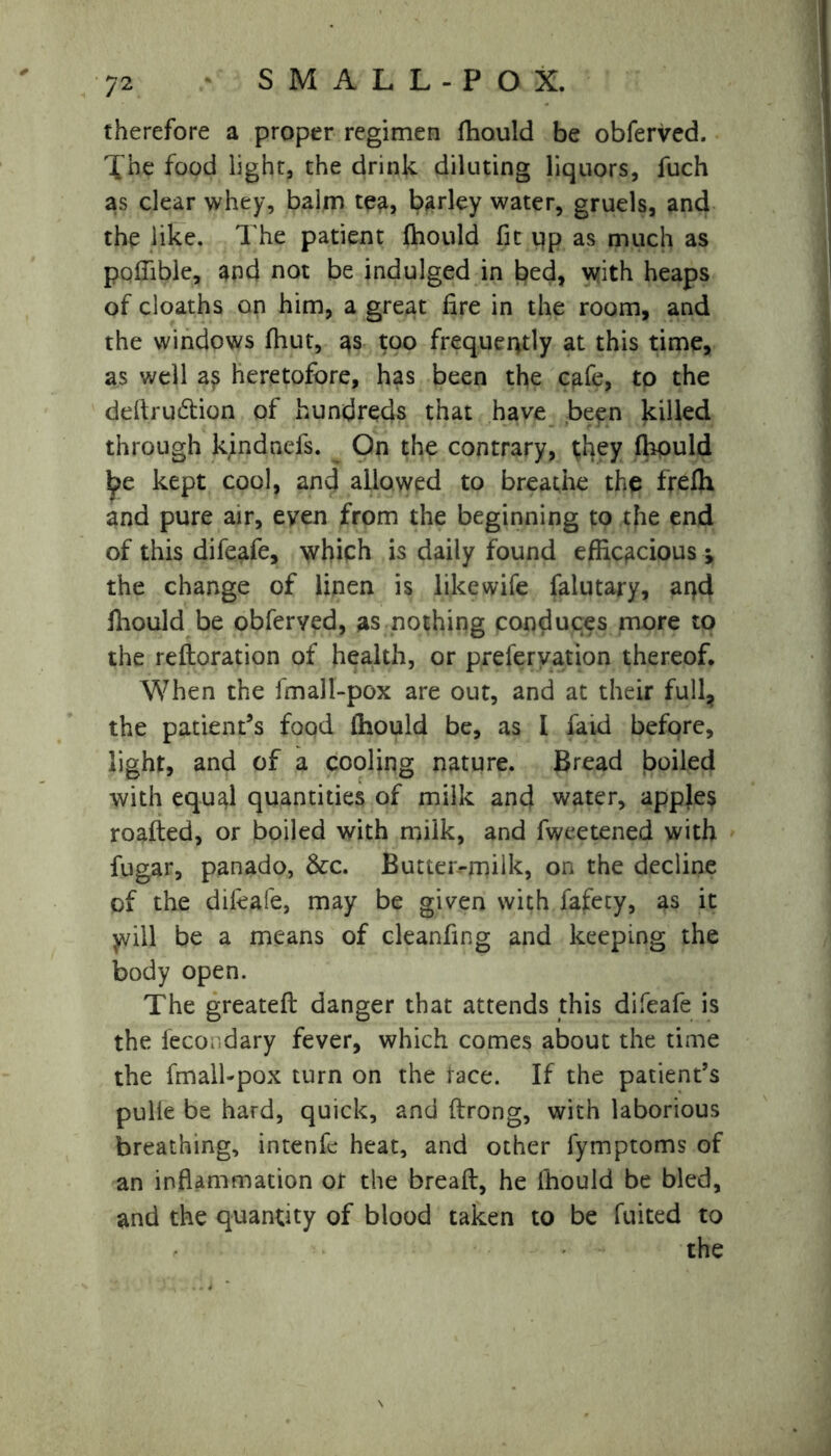 therefore a proper regimen fhould be obferved. Xhe food light, the drink diluting liquors, fuch as clear whey, balm tea, barley water, gruels, and the like. The patient fhould fit pp as much as poflible, and not be indulged in bed, with heaps of cloaths on him, a great fire in the room, and the windows fhut, as too frequently at this time, as well a? heretofore, has been the cafe, to the deftrudlion of hundreds that have been killed through kindnefs. On the contrary, they fhould Ipe kept cool, and allowed to breathe the frefh and pure air, even from the beginning to the end of this difeafe, which is daily found efficacious •, the change of linen is like wife falutary, and fhould be obferved, as nothing conduces more to the reftoration of health, or preservation thereof. When the fmall-pox are out, and at their full, the patient’s food fhould be, as I raid before, light, and of a cooling nature. Bread boiled with equal quantities of milk and water, apples roafted, or boiled with milk, and fweetened with fugar, panado, &c. Butteivmiik, on the decline of the difeafe, may be given with fafecy, as it y/ill be a means of cleanfing and keeping the body open. The greateft danger that attends this difeafe is the fecor.dary fever, which comes about the time the fmall-pox turn on the face. If the patient’s pulle be hard, quick, and ftrong, with laborious breathing, intenfc heat, and other fymptoms of an inflammation or the breaft, he fhould be bled, and the quantity of blood taken to be fuited to the