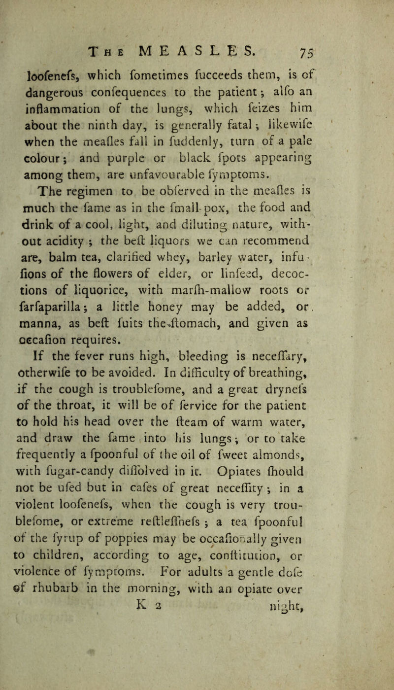 loofenefs, which fometimes fucceeds them, is of dangerous confequences to the patient; alfo an inflammation of the lungs, which feizes him about the ninth day, is generally fatal ; likewile when the meafles fall in fuddenly, turn of a pale colour; and purple or black fpots appearing among them, are unfavourable fymptoms. The regimen to be obferved in the meafles is much the fame as in the fmall pox, the food and drink of a cool, light, and diluting nature, with- out acidity ; the belt liquors we can recommend are, balm tea, clarified whey, barley water, infu • fions of the flowers of elder, or linfeed, decoc- tions of liquorice, with marfh-mallow roots or farfaparilla; a little honey may be added, or. manna, as belt fuits thedtomach, and given as oecafion requires. If the fever runs high, bleeding is necefiary, Otherwife to be avoided. In difficulty of breathing, if the cough is troublefome, and a great drynefs of the throat, it will be of fervice for the patient to hold his head over the fleam of warm water, and draw the fame into his lungs; or to take frequently a fpoonful of the oil of fweet almonds, with fugar-candy diflolved in it. Opiates lfiould not be ufed but in cafes of great neceffity ; in a violent loofenefs, when the cough is very trou- blefome, or extreme reflleflhefs ; a tea fpoonful of the fyrup of poppies may be oc.caflonally given to children, according to age, conftitution, or violence of fymptoms. For adults a gentle dofe of rhubarb in the morning, with an opiate over K 2 night,