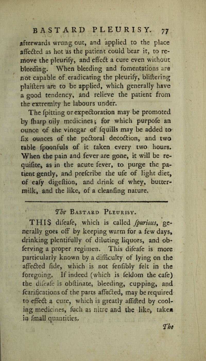 afterwards wrung out, and applied to the place affedted as hot as the patient could bear it, to re- move the pleurify, and effedt a cure even without bleeding. When bleeding and fomentations are not capable of.eradicating the pleurify, bliltering plaifters are to be applied, which generally have a good tendency, and relieve the patient from the extremity he labours under. The fpitting or expedloration may be promoted by lharp oily medicines; for which purpofe an ounce of the vinegar of fquills may be added to fix ounces of the pedtorai decodtion, and two table fpoonfuls of it taken every two hours. When the pain and fever are gone, it will be re- quifite, as in the acute fever, to purge the pa- tient gently, and prescribe the ufe of light diet, of eafy digeftion, and drink of whey, butter- milk, and the like, of a cleanfing nature. The Bastard Pleurisy. THIS difeafe, which is called /furious, ge- nerally goes off by keeping warm for a few days, drinking plentifully of diluting liquors, and ob- ferving a proper regimen. This difeafe is more particularly known by a difficulty of lying on the affedted fide, which is not fenfibly felt in the foregoing. If indeed (which is feldom the cafe) the difeafe is obftinate, bleeding, cupping, and fcarifications of the parts affected, may be required to effedt a cure, which is greatly affifted by cool- ing medicines, fuch as nitre and the like, taken in fmall quantities..