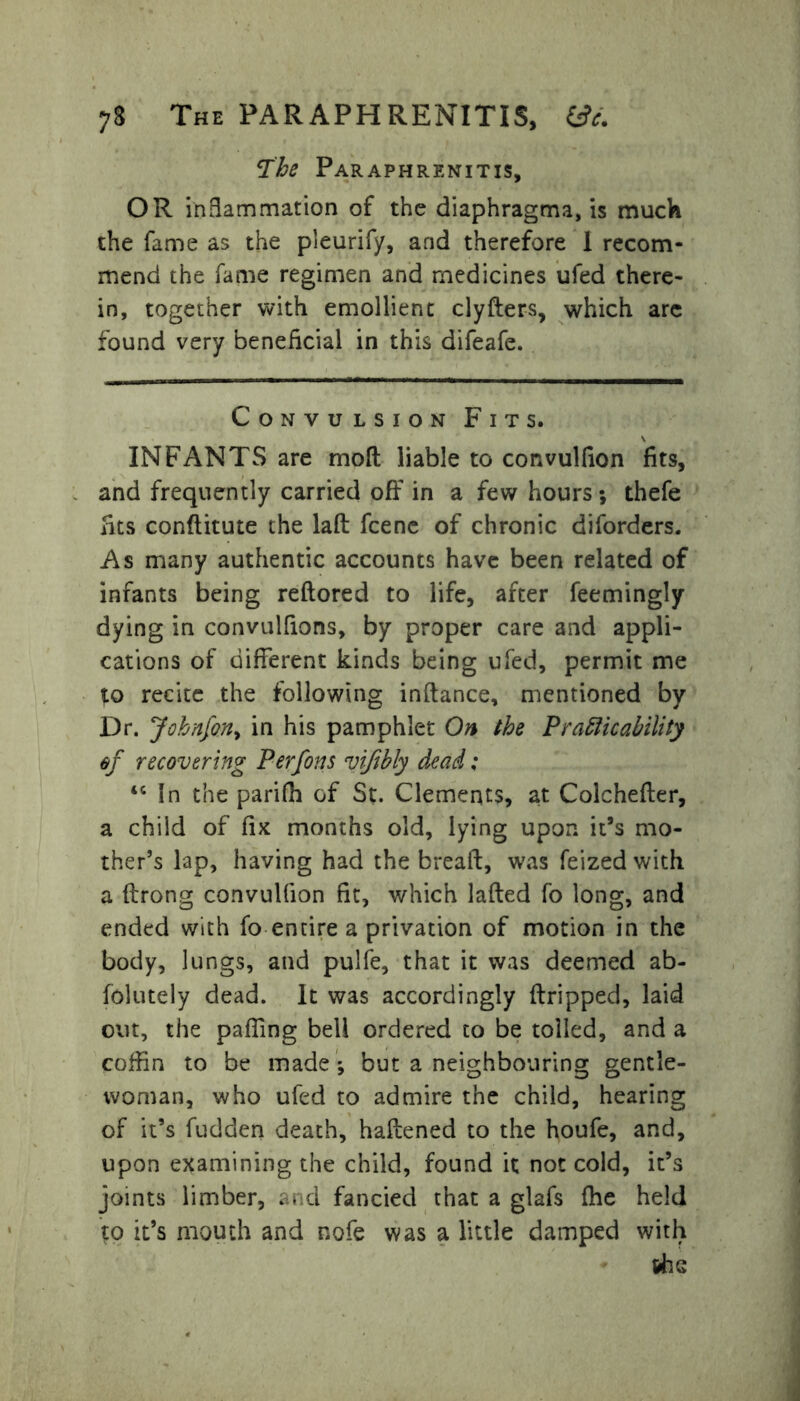 73 The PAR APH RENITIS, &c. The Paraphrenitis, OR inflammation of the diaphragma, is muck the fame as the pleurify, and therefore 1 recom- mend the fame regimen and medicines ufed there- in, together with emollient clyfters, which are found very beneficial in this difeafe. Convulsion Fits. INFANTS are mod liable to convulfion fits, and frequently carried off in a few hours ; thefe fits conftitute the lafl fcene of chronic diforders. As many authentic accounts have been related of infants being reftored to life, after feemingly dying in convulfions, by proper care and appli- cations of different kinds being ufed, permit me to recite the following inftance, mentioned by Dr. Johnfon, in his pamphlet On the Pramicability of recovering Per fins vifibly dead; tc In the parifh of St. Clements, at Colchefter, a child of fix months old, lying upon it’s mo- ther’s lap, having had the bread, was feized with a drong convulfion fit, which laded fo long, and ended with fo entire a privation of motion in the body, lungs, and pulfe, that it was deemed ab- solutely dead. It was accordingly dripped, laid out, the paffing bell ordered to be tolled, and a coffin to be made ; but a neighbouring gentle- woman, who ufed to admire the child, hearing of it’s fudden death, hadened to the houfe, and, upon examining the child, found it not cold, it’s joints limber, and fancied that a glafs fhe held to it’s mouth and nofe was a little damped with