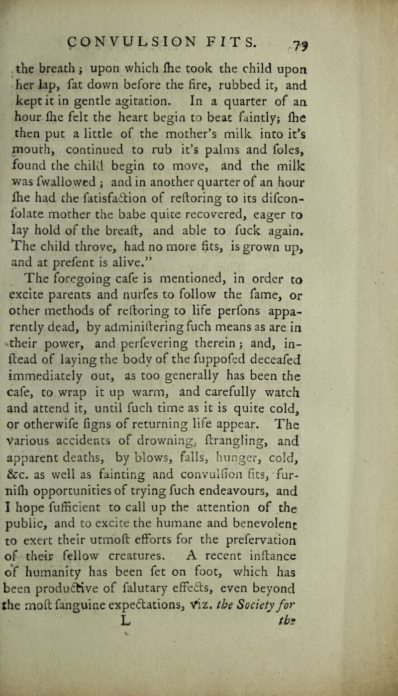 the breath; upon which fhe took the child upon her lap, fat down before the fire, rubbed it, and kept it in gentle agitation. In a quarter of an hour fhe felt the heart begin to beat faintly; fhe then put a little of the mother's milk into it's mouth, continued to rub it's palms and foies, found the child begin to move, and the milk was fwallowed ; and in another quarter of an hour fhe had che fatisfaCtion of rdloring to its difcon- folate mother the babe quite recovered, eager to lay hold of the breaft, and able to fuck again. The child throve, had no more fits, is grown up, and at prefent is alive.” The foregoing cafe is mentioned, in order to excite parents and nurfes to follow the fame, or other methods of reftoring to life perfons appa- rently dead, by adminitiering fuch means as are in their power, and perfevering therein; and, in- ftead of laying the body of the fuppofed deceafed immediately out, as too generally has been the cafe, to wrap it up warm, and carefully watch and attend it, until fuch time as it is quite cold, or otherwife figns of returning life appear. The various accidents of drowning; frrangling, and apparent deaths, by blows, falls, hunger, cold, &c. as well as fainting and convulfion fits, fur- nifh opportunities of trying fuch endeavours, and I hope fufficient to call up the attention of the public, and to excite the humane and benevolent to exert their utmoft efforts for the prefervation of their fellow creatures. A recent inflance of humanity has been fet on foot, which has been produCHve of falutary effects, even beyond the moft fanguine expectations, Viz. the Society for L tbs