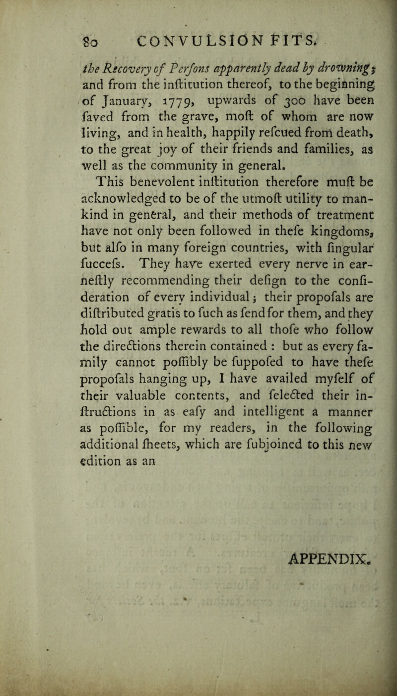 the Recovery cf Perjons apparently dead by drowning $ and from the inftitution thereof, to the beginning of January, 1779, upwards of 300 have been faved from the grave, moft of whom are now living, and in health, happily refcued from death, to the great joy of their friends and families, as well as the community in general. This benevolent inftitution therefore muft be acknowledged to be of the utmoft utility to man- kind in general, and their methods of treatment have not only been followed in thele kingdoms, but alfo in many foreign countries, with lingular fuccefs. They have exerted every nerve in ear- neftly recommending their defign to the confi- deration of every individual; their propofals are diftributed gratis to fuch as fend for them, and they hold out ample rewards to all thofe who follow the directions therein contained : but as every fa- mily cannot poflibly be fuppofed to have thefe propofals hanging up, I have availed myfelf of their valuable contents, and felected their in- ftructions in as eafy and intelligent a manner as poflible, for my readers, in the following additional fheets, which are fubjoined to this new edition as an APPENDIX,