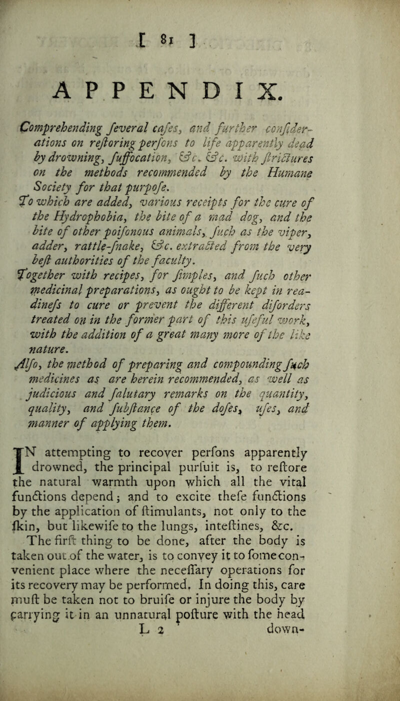 t Si ] APPENDIX. Comprehending feveral cafes, and further confeder- ations on refioring perfons to life apparently dead by drowning, fuffocation, &c\ &c. with ftriciures on the methods recommended by the Humane Society for that purpofe. fo which are added, various receipts for the cure of the Hydrophobia, the bite of a mad dog, and the bite of other poifonous animals,. fuch as the viper, adder, rattle-fnake, &c. extracted from the very beft authorities of the faculty. together with recipes, for fimples, and fuch other medicinal preparations, as ought to be kept in rea- dinefs to cure or prevent the different diforders treated on in the former part of this ufeful work, with the addition of a great many more of the like nature. yilfo, the method of preparing and compounding fuch medicines as are herein recommended, as well as judicious and falutary remarks on the quantity, quality, and fubftance of the dofes, ufes, and manner of applying them. IN attempting to recover perfons apparently drowned, the principal purfuit is, to reflore the natural warmth upon which all the vital fundtions depend; and to excite thefe functions by the application of ftimulants, not only to the fkin, but likewife to the lungs, inteftines, &c. The firft thing to be done, after the body is taken out.of the water, is to convey it to fomecon-r venient place where the necelfary operations for its recovery may be performed. In doing this, care muft be taken not to bruife or injure the body by parrying it in an unnatural pofture with the head L 2 down-