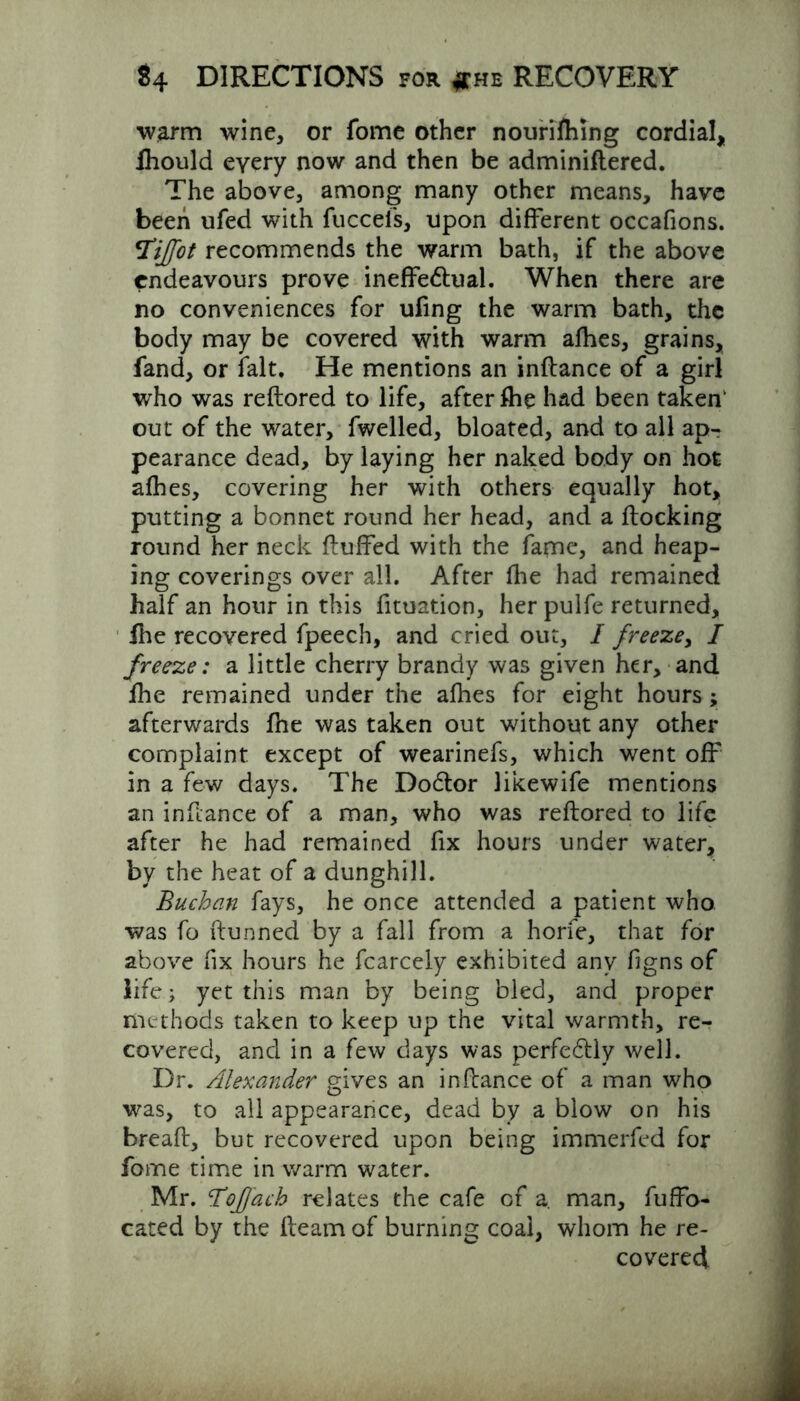 ■warm wine, or fome other nourifhing cordial, Ihould every now and then be adminiftered. The above, among many other means, have been ufed with fucceis, upon different occafions. *TiJ[ot recommends the warm bath, if the above endeavours prove ineffedlual. When there are no conveniences for ufing the warm bath, the body may be covered with warm afhes, grains, fand, or fait. He mentions an inftance of a girl who was reftored to life, after fhe had been taken1 out of the water, fwelled, bloated, and to all ap- pearance dead, by laying her naked body on hot afhes, covering her with others equally hot, putting a bonnet round her head, and a flocking round her neck fluffed with the fame, and heap- ing coverings over all. After fhe had remained half an hour in this fituation, her pulfe returned, fhe recovered fpeech, and cried out, I freeze, / freeze: a little cherry brandy was given her, and fhe remained under the afhes for eight hours; afterwards fhe was taken out without any other complaint except of wearinefs, which went off in a few days. The Dodlor likewife mentions an inftance of a man, who was reftored to life after he had remained fix hours under water, by the heat of a dunghill. Buchan fays, he once attended a patient who was fo ftunned by a fall from a horfe, that for above fix hours he fcarcely exhibited any figns of life; yet this man by being bled, and proper methods taken to keep up the vital warmth, re- covered, and in a few days was perfedlly well. Dr. Alexander gives an inftance of a man who was, to all appearance, dead by a blow on his breaft, but recovered upon being immerfed for fome time in warm water. Mr. ToJJach relates the cafe of a. man, fuffo- cated by the fleam of burning coal, whom he re- covered
