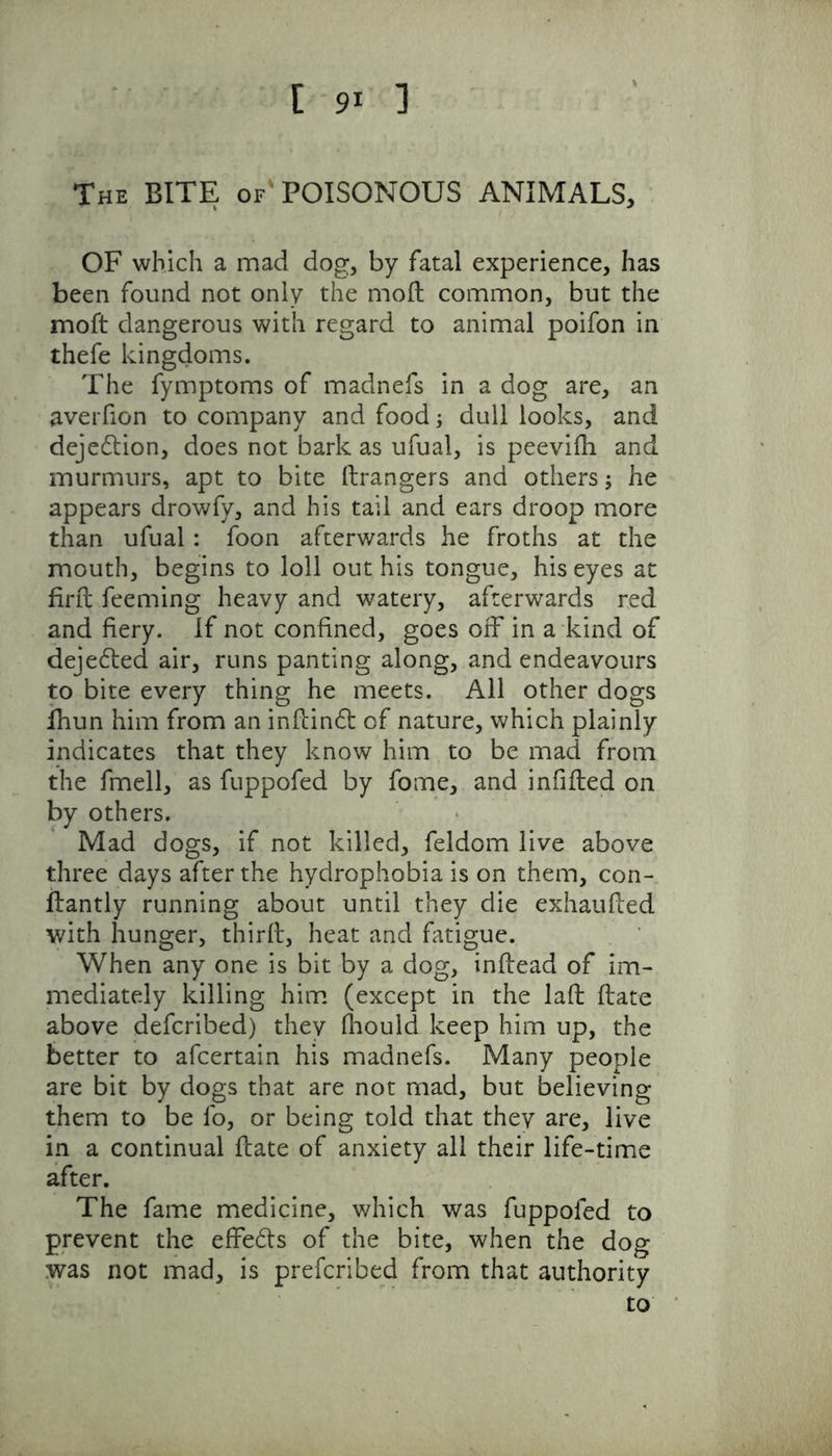 [ 9* 1 The BITE of'POISONOUS ANIMALS, OF which a mad dog, by fatal experience, has been found not only the moll common, but the moft dangerous with regard to animal poifon in thefe kingdoms. The fymptoms of madnefs in a dog are, an averfion to company and food; dull looks, and dejedtion, does not bark as ufual, is peevifh and murmurs, apt to bite drangers and others; he appears drowfy, and his tail and ears droop more than ufual : foon afterwards he froths at the mouth, begins to loll out his tongue, his eyes at fird feeming heavy and watery, afterwards red and fiery. If not confined, goes off in a kind of dejedted air, runs panting along, and endeavours to bite every thing he meets. All other dogs lhun him from an indindt of nature, which plainly indicates that they know him to be mad from the fmell, as fuppofed by fome, and infilled on by others. Mad dogs, if not killed, feldom live above three days after the hydrophobia is on them, con- llantly running about until they die exhaufled with hunger, third, heat and fatigue. When any one is bit by a dog, inflead of im- mediately killing him (except in the lad date above defcribed) they fhould keep him up, the better to afcertain his madnefs. Many people are bit by dogs that are not mad, but believing them to be fo, or being told that they are, live in a continual date of anxiety all their life-time after. The fame medicine, which was fuppofed to prevent the effedts of the bite, when the dog was not mad, is prefcribed from that authority to