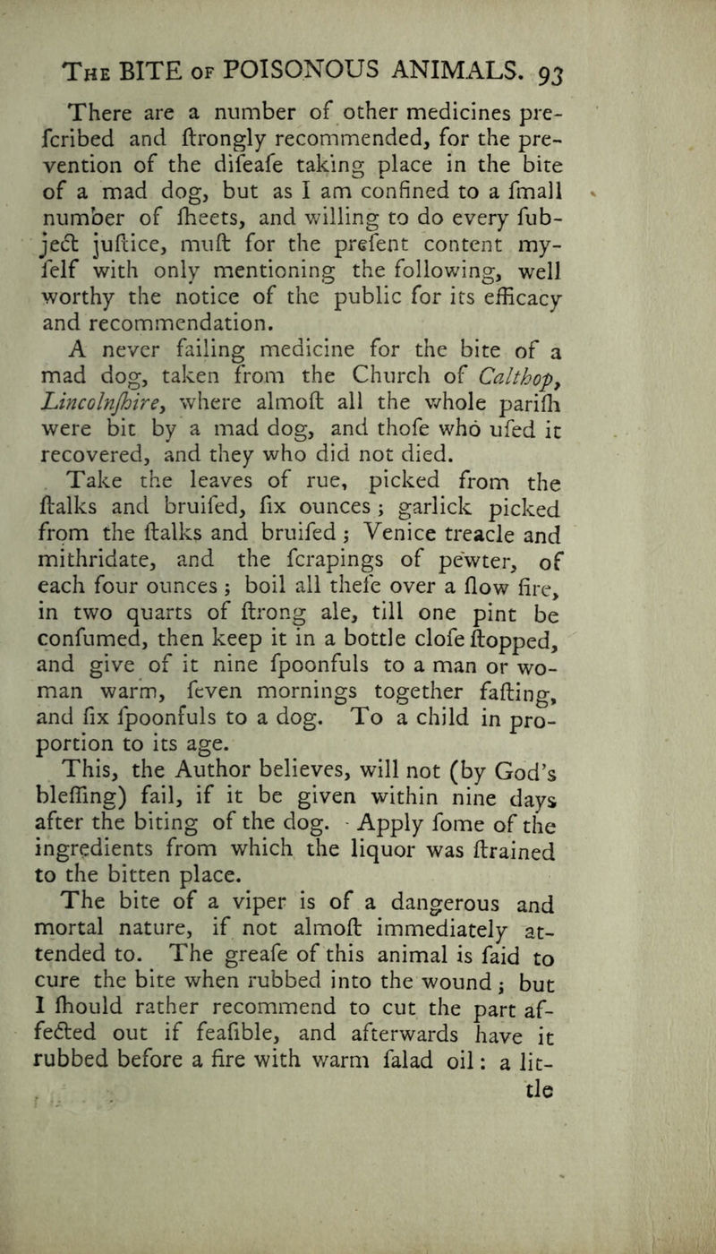 There are a number of other medicines pre- fcribed and ftrongly recommended, for the pre- vention of the difeafe taking place in the bite of a mad dog, but as I am confined to a fmall number of lheets, and willing to do every fub- jedl juftice, muft for the prefent content my- felf with only mentioning the following, well worthy the notice of the public for its efficacy and recommendation. A never failing medicine for the bite of a mad dog, taken from the Church of Calthop, Lincoln/hire, where almod all the whole parifli were bit by a mad dog, and thofe who ufed it recovered, and they who did not died. Take the leaves of rue, picked from the dalks and bruiled, fix ounces ; garlick picked from the dalks and bruifed; Venice treacle and mithridate, and the fcrapings of pewter, of each four ounces ; boil all thefe over a flow fire, in two quarts of ftrong ale, till one pint be confumed, then keep it in a bottle clofe flopped, and give of it nine fpoonfuls to a man or wo- man warm, feven mornings together fading, and fix fpoonfuls to a dog. To a child in pro- portion to its age. This, the Author believes, will not (by God’s bleffing) fail, if it be given within nine days after the biting of the dog. Apply fome of the ingredients from which the liquor was drained to the bitten place. The bite of a viper is of a dangerous and mortal nature, if not almod immediately at- tended to. The greafe of this animal is faid to cure the bite when rubbed into the wound; but I fhould rather recommend to cut the part af- fedled out if feafible, and afterwards have it rubbed before a fire with warm falad oil: a lit- tle